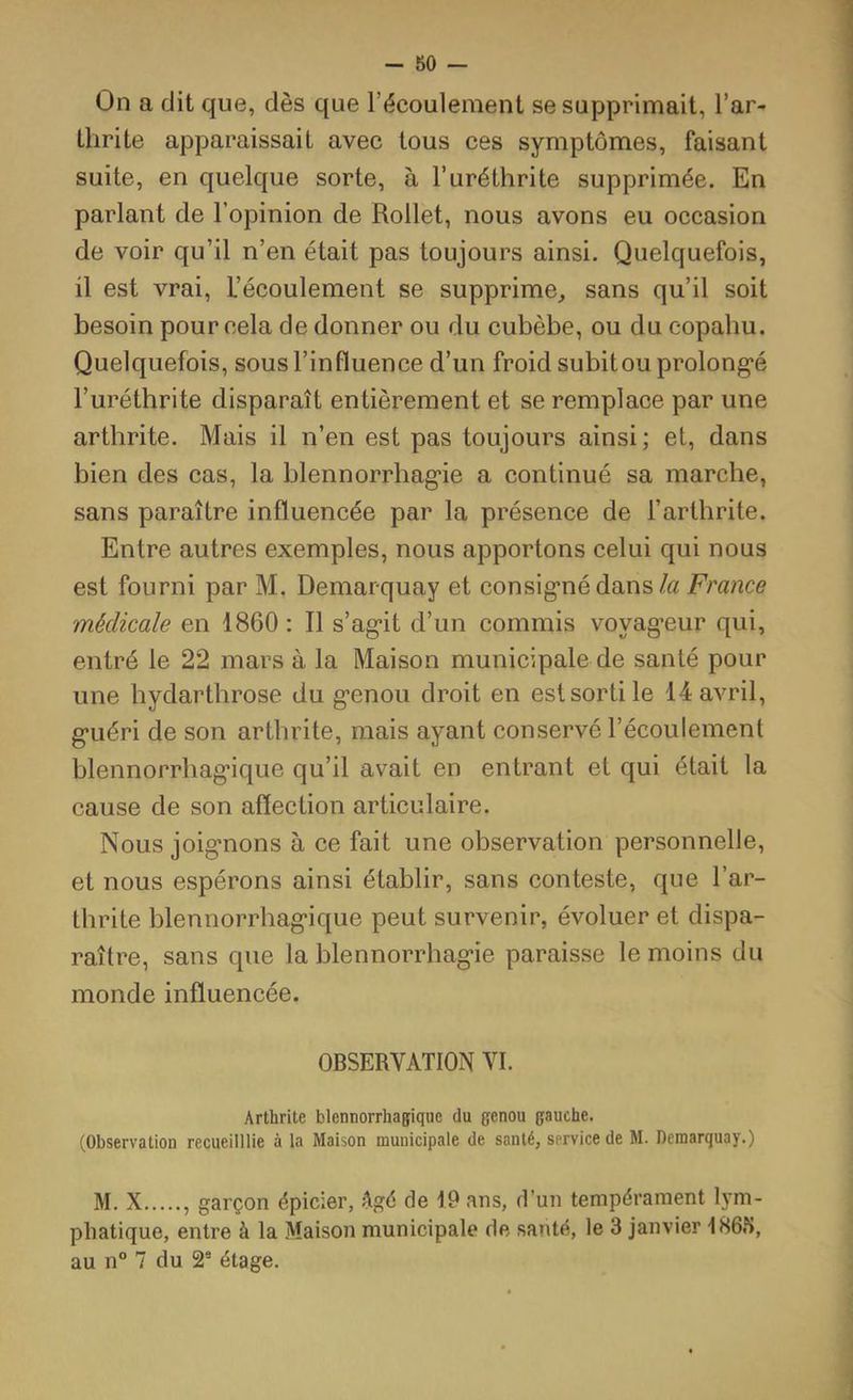 - 80 — On a dit que, dès que l’écoulement se supprimait, l’ar- thrite apparaissait avec tous ces symptômes, faisant suite, en quelque sorte, à l’uréthrite supprimée. En parlant de l’opinion de Rollet, nous avons eu occasion de voir qu’il n’en était pas toujours ainsi. Quelquefois, il est vrai. L’écoulement se supprime, sans qu’il soit besoin pour cela de donner ou du cubèbe, ou du copahu. Quelquefois, sous l’influence d’un froid subitou prolong'é l’uréthrite disparaît entièrement et se remplace par une arthrite. Mais il n’en est pas toujours ainsi ; et, dans bien des cas, la blennorrhag’ie a continué sa marche, sans paraître influencée par la présence de l’arthrite. Entre autres exemples, nous apportons celui qui nous est fourni par M. Demarquay et consig’nédans/a France médicale en 1860 : Il s’ag*it d’un commis voyag*eur qui, entré le 22 mars à la Maison municipale de santé pour une hydarthrose du g'enoii droit en est sorti le 14 avril, g*uéri de son arthrite, mais ayant conservé l’écoulement blennorrhag’ique qu’il avait en entrant et qui était la cause de son affection articulaire. Nous joig'nons à ce fait une observation personnelle, et nous espérons ainsi établir, sans conteste, que l’ar- thrite blennorrhag’ique peut survenir, évoluer et dispa- raître, sans que la blennorrhag’ie paraisse le moins du monde influencée. OBSERVATION VI. Arthrite blennorrhagique du genou gauche. (Observation recueilllie à la Maison municipale de santé, service de M. Demarquay.) M. X , garçon épicier, âgé de 19 ans, d’un tempérament Em- phatique, entre à la Maison municipale de santé, le 3 janvier 186iS, au n° 7 du 2® étage.