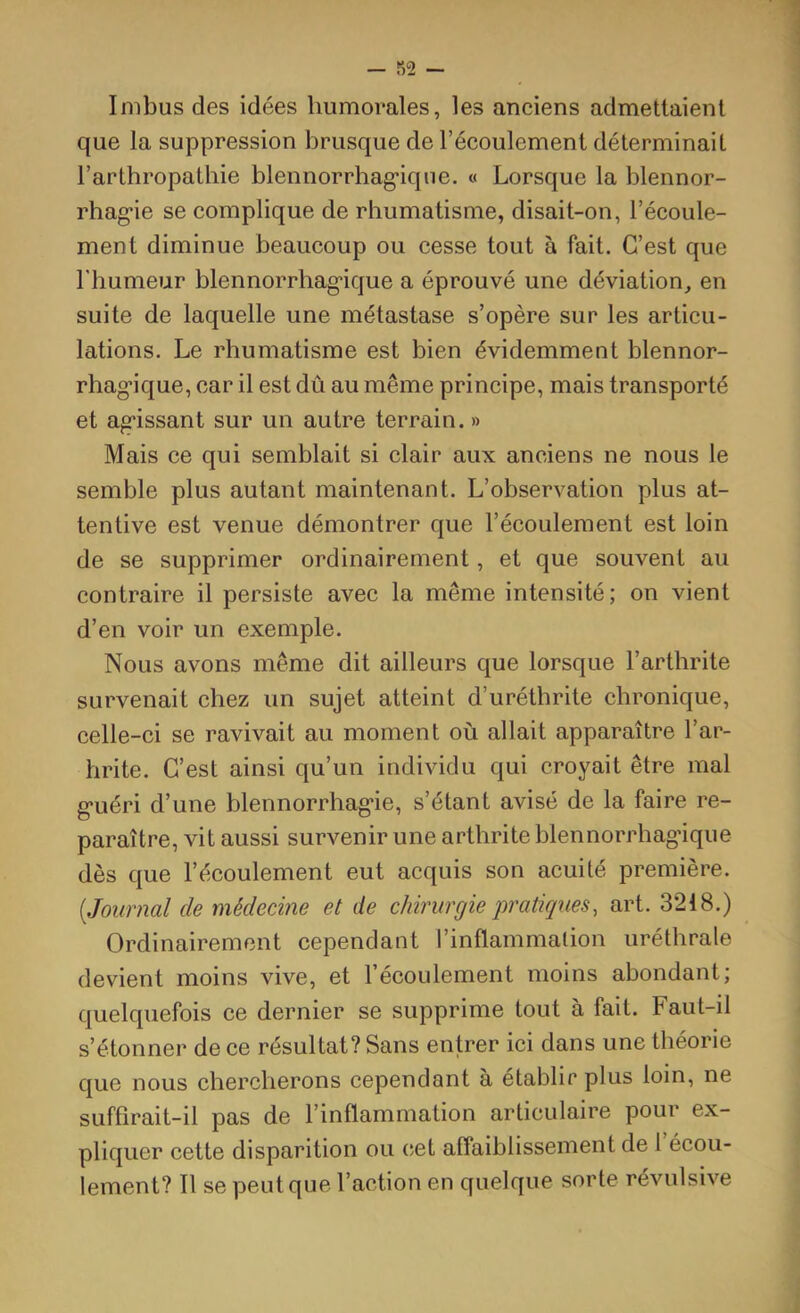 Imbus des idées humorales, les anciens admettaient que la suppression brusque de l’écoulement déterminait l’arthropathie blennorrhag’iqiie. « Lorsque la blennor- rhag'ie se complique de rhumatisme, disait-on, l’écoule- ment diminue beaucoup ou cesse tout à fait. C’est que l'humeur blennorrhag-ique a éprouvé une déviation^ en suite de laquelle une métastase s’opère sur les articu- lations. Le rhumatisme est bien évidemment blennor- rhag’ique, car il est dû au même principe, mais transporté et ag’issant sur un autre terrain. » Mais ce qui semblait si clair aux anciens ne nous le semble plus autant maintenant. L’observation plus at- tentive est venue démontrer que l’écoulement est loin de se supprimer ordinairement, et que souvent au contraire il persiste avec la même intensité; on vient d’en voir un exemple. Nous avons même dit ailleurs que lorsque l’arthrite survenait chez un sujet atteint d’uréthrite chronique, celle-ci se ravivait au moment où allait apparaître l’ar- hrite. C’est ainsi qu’un individu qui croyait être mal g-uéri d’une blennorrhagie, s’étant avisé de la faire re- paraître, vit aussi survenir une arthrite blennorrhagique dès que l’écoulement eut acquis son acuité première. {Journal de médecine et de chirurgie pratiques, art. 3218.) Ordinairement cependant l’inflammalion uréthrale devient moins vive, et l’écoulement moins abondant; quelquefois ce dernier se supprime tout à fait. Faut-il s’étonner de ce résultat? Sans entrer ici dans une théorie que nous chercherons cependant a établir plus loin, ne suffirait-il pas de l’inflammation articulaire pour ex- pliquer cette disparition ou (;et affaiblissement de 1 écou- lement? Il se peut que l’action en quelque sorte révulsive
