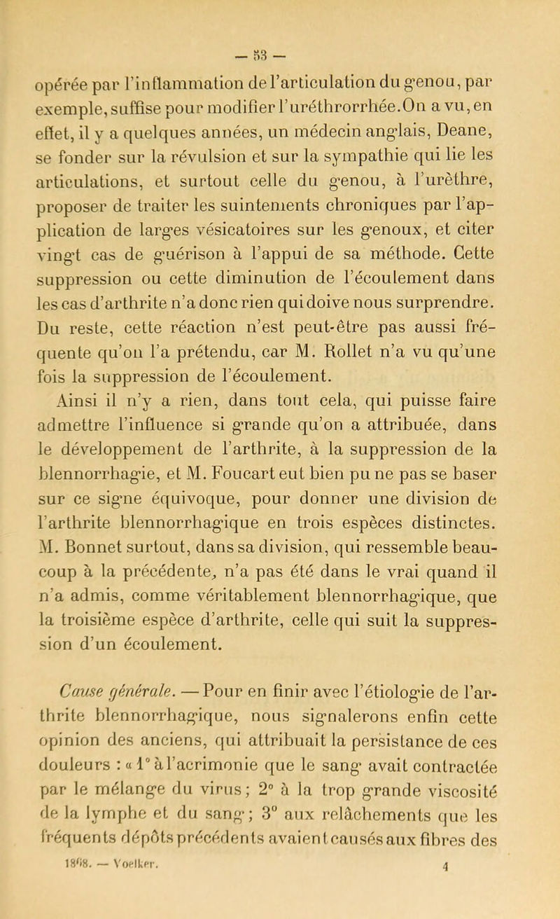 opérée par rinflammation de Tarticulation du g*enou, par exemple, suffise pour modifier ruréthrorrhée.Ou a vu, en effet, il y a quelques années, un médecin angdais, Deane, se fonder sur la révulsion et sur la sympathie qui lie les articulations, et surtout celle du guenon, à rurèthre, proposer de traiter les suintements chroniques par l’ap- plication de larg’es vésicatoires sur les g-enoux, et citer ving’t cas de g’uérison à l’appui de sa méthode. Cette suppression ou cette diminution de l’écoulement dans les cas d’arthrite n’a donc rien quidoive nous surprendre. Du reste, cette réaction n’est peut-être pas aussi fré- quente qu’oii l’a prétendu, car M, Rollet n’a vu qu’une fois la suppression de l’écoulement. Ainsi il n’y a rien, dans tout cela, qui puisse faire admettre l’influence si g*rande qu’on a attribuée, dans le développement de l’arthrite, à la suppression de la blennorrhag-ie, et M. Foucart eut bien pu ne pas se baser sur ce sig’ne équivoque, pour donner une division de l’arthrite blennorrhag*ique en trois espèces distinctes. M. Bonnet surtout, dans sa division, qui ressemble beau- coup à la précédente^ n’a pas été dans le vrai quand il n’a admis, comme véritablement blennorrhag'ique, que la troisième espèce d’arthrite, celle qui suit la suppres- sion d’un écoulement. Cause générale. — Pour en finir avec l’étiolog'ie de l’ar- thrite blennorrhag’ique, nous sig*nalerons enfin cette opinion des anciens, qui attribuait la persistance de ces douleurs : « 1° à l’acrimonie que le sang* avait contractée par le mélangée du virus; 2° à la trop grande viscosité de la lymphe et du sang-; 3“ aux relâchements que les fréquents dépôts précédents avaient causés aux fibres des 18'i8. — VoflkPi'. 4