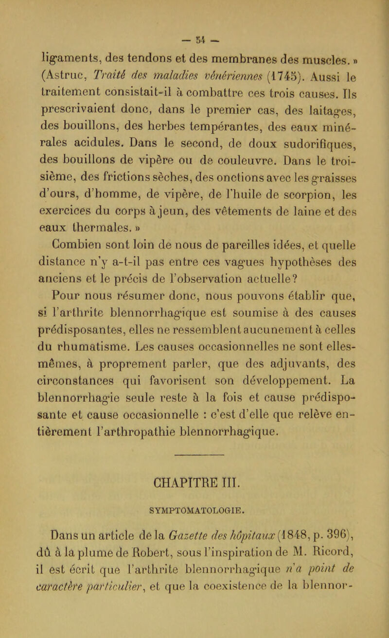 lig*aments, des tendons et des membranes des muscles. » (Astriic, Traité des maladies vénériennes (1745). Aussi le traitement consistait-il à combattre ces trois causes. Ils prescrivaient donc, dans le premier cas, des laitag-es, des bouillons, des herbes tempérantes, des eaux miné- rales acidulés. Dans le second, de doux sudorifiques, des bouillons de vipère ou de couleuvre. Dans le troi- sième, des frictions sèches, des onctions avec les g-raisses d’ours, d’homme, de vipère, de Thuile de scorpion, les exercices du corps à jeun, des vêtements de laine et des eaux thermales. » Combien sont loin de nous de pareilles idées, et quelle distance n’y a-t-il pas entre ces vag'ues hypothèses des anciens et le précis de l’observation actuelle? Pour nous résumer donc, nous pouvons établir que, si l’arthrite blennorrhag’ique est soumise à des causes prédisposantes, elles ne ressemblent aucunement à celles du rhumatisme. Les causes occasionnelles ne sont elles- mêmes, à proprement parler, que des adjuvants, des circonstances qui favorisent son développement. La blennorrhag’ie seule reste à la fois et cause prédispo- sante et cause occasionnelle : c’est d’elle que relève en- tièrement l’arthropathie blennorrhag*ique. CHAPITRE III. SYMPTOMATOLOGIE. Dans un article dé la Gazette des hôpitaux (1848, p. 396), dû à la plume de Robert, sous l’inspiration de M. Ricord, il est écrit que l’arthrite blennorrhag’ique na point de caractère particulier^ et que la coexistence de la blennor-