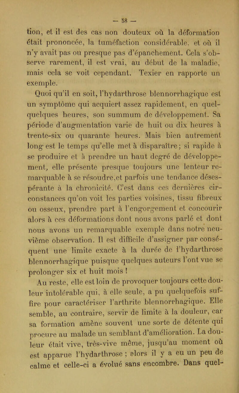 lion, et il est des cas non douteux où la déformation était prononcée, la tuméfaction considérable, et où il n’y avait pas ou presque pas d’épanchement. Cela s’ob- serve rarement, il est vrai, au début de la maladie, mais cela se voit cependant. Texier en rapporte un exemple. Quoi qu’il en soit, l’hydarthrose blennorrhagique est un symptôme qui acquiert assez rapidement, en quel- quelques heures, son summum de développement. Sa période d’augmentation varie de huit ou dix heures à trente-six ou quarante heures. Mais bien autrement long est le temps qu’elle met à disparaître; si rapide à se produire et à prendre un haut degré de développe- ment, elle présente presque toujours une lenteur re- marquable à se résoudre,et parfois une tendance déses- pérante à la chronicité. C’est dans ces dernières cir- constances qu’on voit les parties voisines, tissu fibreux ou osseux, prendre part à l’engorgement et concourir alors à ces déformations dont nous avons parlé et dont « nous avons un remarquable exemple dans notre neu- vième observation. Il est difficile d’assigner par consé- quent une limite exacte à la durée de l’hydarthrose blennorrhagique puisque quelques auteurs l’ont vue se prolonger six et huit mois ! Au reste, elle est loin de provoquer toujours cette dou- leur intolérable qui, à elle seule, a pu quelquefois suf- fire pour caractériser l’arthrite blennorrhagique. Elle semble, au contraire, servir de limite à la douleur, car- sa formation amène souvent une sorte de détente qui procure au malade un semblant d’amélioration. La dou- leur était vive, très-vive même, jusqu’au moment où est apparue l’hydartbrose ; alors il y a eu un peu de calme et celle-ci a évolué sans encombre. Dans quel-