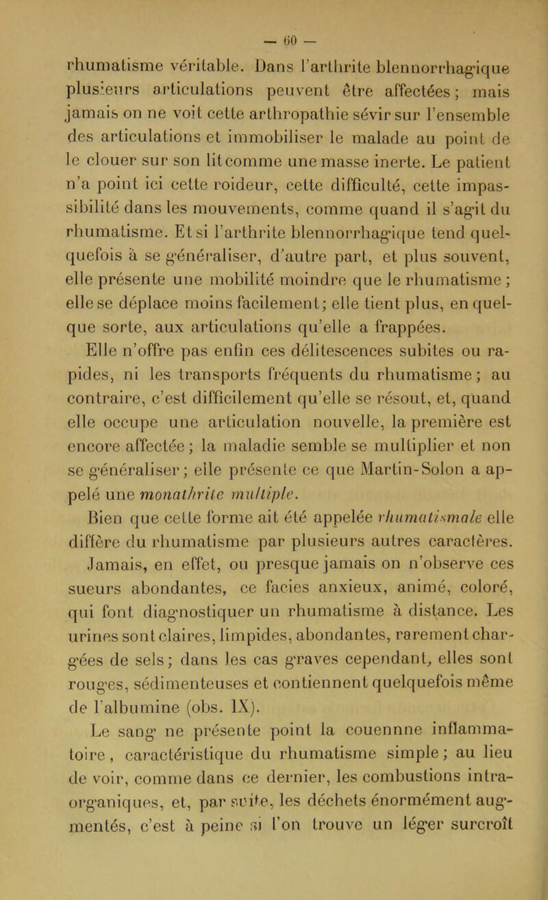 — «0 — rhumalisnie véritable. Dans l’arthrite blennorrhag'ique plusieurs articulations peuvent être affectées; mais jamais on ne voit cette arthropathie sévir sur l’ensemble des articulations et immobiliser le malade au point de le clouer sur son litcomme une masse inerte. Le patient n’a point ici cette roideur, cette difficulté, celte impas- sibilité dans les mouvements, comme quand il s’ag*it du rhumatisme. Et si l’arthrite blennorrhag’ique tend quel- quefois à se g’énéraliser, d’autre part, et plus souvent, elle présente une mobilité moindre que le rhumatisme ; elle se déplace moins facilement; elle tient plus, en quel- que sorte, aux articulations qu’elle a frappées. Elle n’offre pas enfin ces délitescences subites ou ra- pides, ni les transports fréquents du rhumatisme; au contraire, c’est difficilement qu’elle se résout, et, quand elle occupe une articulation nouvelle, la première est encore affectée ; la maladie semble se multiplier et non se g’énéraliser ; elle présente ce que Martin-Solon a ap- pelé une monathrite rnuhiplc. Rien que cette forme ait été appelée rhumatismale elle diffère du rhumatisme par plusieurs autres caractères. .Jamais, en effet, ou presque jamais on n’observe ces sueurs abondantes, ce faciès anxieux, animé, coloré, qui font diagnostiquer un rhumatisme à distance. Les urines sont claires, limpides, abondantes, rarement char- g'ées de sels; dans les cas g’raves cependant, elles sont roLig’es, sédimenteuses et contiennent quelquefois même de l’albumine (obs. IX). I-.e sang* ne présente point la couennne inflamma- toire , caractéristique du rhumatisme simple ; au lieu de voir, comme dans ce dernier, les combustions intra- organiques, et, par suite, les déchets énormément aug’- meiités, c’est à peine si l’on trouve un lég*er surcroît