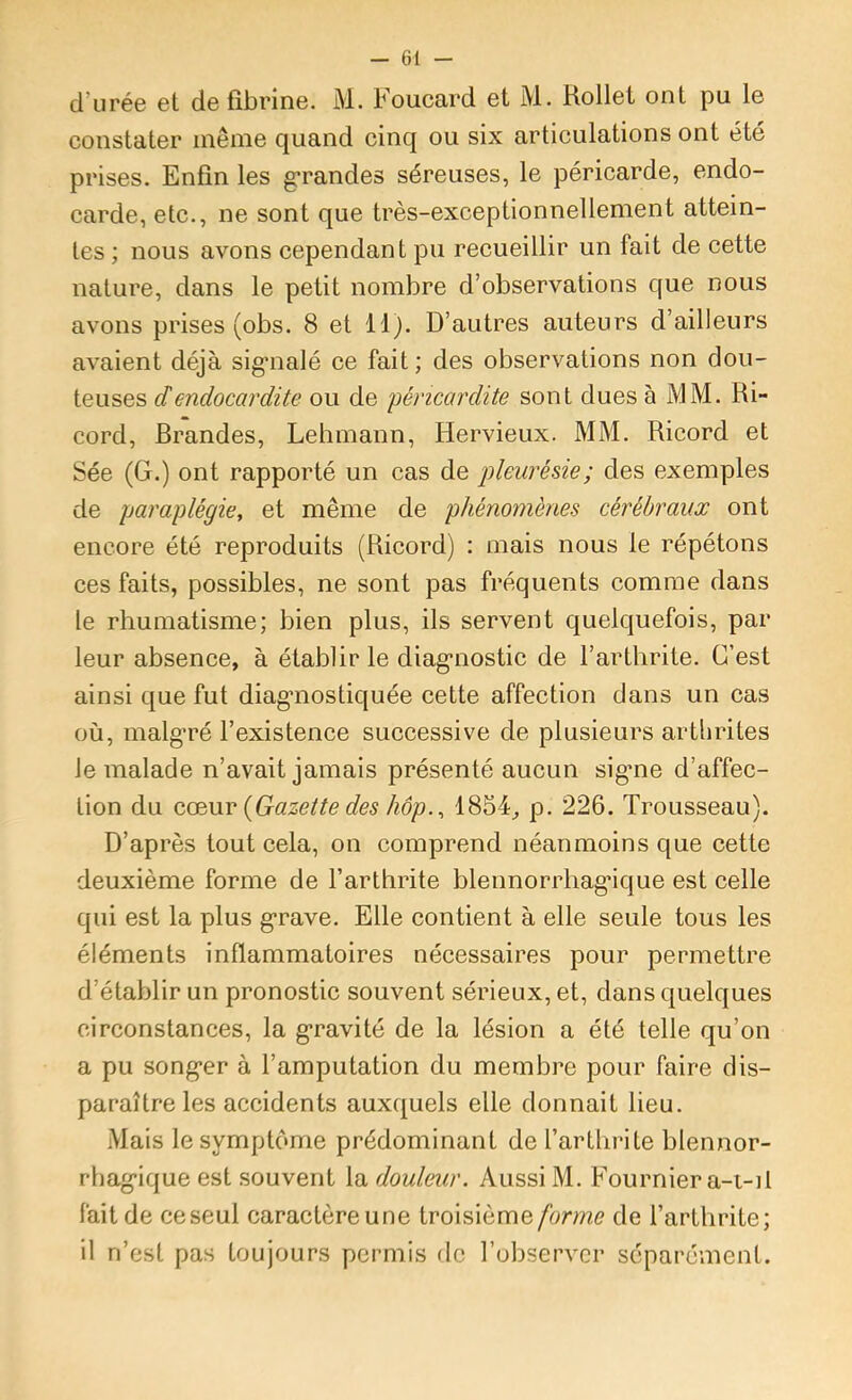 d’urée et de fibrine. M. Foucard et M. Rollet ont pu le constater inênie quand cinq ou six articulations ont été prises. Enfin les g-randes séreuses, le péricarde, endo- carde, etc., ne sont que très-exceptionnellement attein- tes ; nous avons cependant pu recueillir un fait de cette nature, dans le petit nombre d’observations que nous avons prises (obs. 8 et llj. D’autres auteurs d’ailleurs avaient déjà sig’nalé ce fait; des observations non dou- teuses dendocardite ou de jjéricardite sont dues à MM. Ri- cord, Brandes, Lehmann, Hervieux. MM. Ricord et Sée (G.) ont rapporté un cas de pleurésie; des exemples de paraplégie, et même de phénomènes cérébraux ont encore été reproduits (Ricord) : mais nous le répétons ces faits, possibles, ne sont pas fréquents comme dans le rhumatisme; bien plus, ils servent quelquefois, par leur absence, à établir le diag*nostic de l’arthrite. C’est ainsi que fut diagnostiquée cette affection dans un cas où, inalg’ré l’existence successive de plusieurs artlirites le malade n’avait jamais présenté aucun signe d’affec- tion du Q.oi\xv {Gazette des hôp., 1854^ p. 226. Trousseau). D’après tout cela, on comprend néanmoins que cette deuxième forme de l’arthrite blennorrhagâque est celle qui est la plus g*rave. Elle contient à elle seule tous les éléments inflammatoires nécessaires pour permettre d’établir un pronostic souvent sérieux, et, dans quelques circonstances, la g*ravité de la lésion a été telle qu’on a pu song*er à l’amputation du membre pour faire dis- paraître les accidents auxquels elle donnait lieu. Mais le symptôme prédominant de l’arthrite blennor- rhag*ique est souvent la douleur. Aussi M. Fournier a-t-il fait de ce seul caractère une troisième/bme de l’arthrite; il n’est pas toujours permis de l’observer séparément.