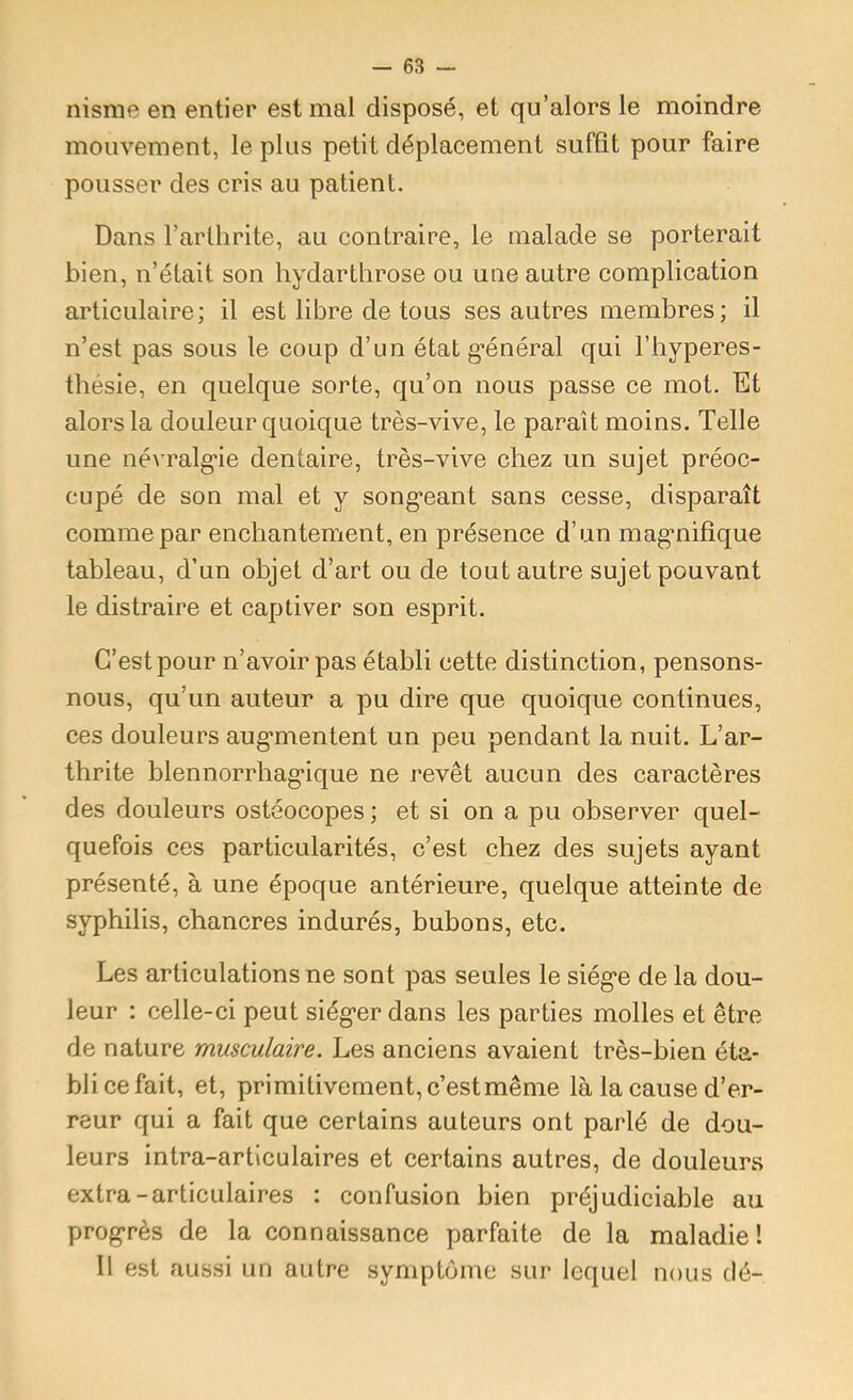 nisme en entier est mal disposé, et qu'alors le moindre mouvement, le plus petit déplacement suffît pour faire pousser des cris au patient. Dans l’arthrite, au contraire, le malade se porterait bien, n’était son hydartlirose ou une autre complication articulaire; il est libre de tous ses autres membres; il n’est pas sous le coup d’un état g’énéral qui l’byperes- tbesie, en quelque sorte, qu’on nous passe ce mot. Et alors la douleur quoique très-vive, le paraît moins. Telle une név'ralg'ie dentaire, très-vive chez un sujet préoc- cupé de son mal et y song’eant sans cesse, disparaît comme par enchantement, en présence d’un mag'nifîque tableau, d’un objet d’art ou de tout autre sujet pouvant le distraire et captiver son esprit. C’est pour n’avoir pas établi cette distinction, pensons- nous, qu’un auteur a pu dire que quoique continues, ces douleurs aug'mentent un peu pendant la nuit. L’ar- thrite blennorrhag’ique ne revêt aucun des caractères des douleurs ostéocopes ; et si on a pu observer quel- quefois ces particularités, c’est chez des sujets ayant présenté, à une époque antérieure, quelque atteinte de syphilis, chancres indurés, bubons, etc. Les articulations ne sont pas seules le siég*e de la dou- leur : celle-ci peut siég*er dans les parties molles et être de nature musculaire. Les anciens avaient très-bien éta- bli ce fait, et, primitivement, c’est même là la cause d’er- reur qui a fait que certains auteurs ont parlé de dou- leurs intra-articulaires et certains autres, de douleurs extra-articulaires : confusion bien préjudiciable au progrès de la connaissance parfaite de la maladie! 11 est aussi un autre symptôme sur lequel nous dé-