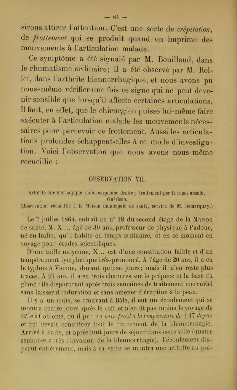 sirons attirer rattention. C’est une sorte de crépitation^ de frottement qui se produit quand on imprime des mouvements à l’articulation malade. Ce symptôme a été sig’nalé par M. Bouillaud, dans le rhumatisme ordinaire; il a été observé par M. Rol- let, dans l’arthrite blennorrhag’ique, et nous avons pu nous-même vérifier une fois ce sig’ne qui ne peut deve- nir sensible que lorsqu’il affecte certaines articulations. Il faut, en effeR que le chirurg*ien puisse lui-même faire exécuter à l’articulation malade les mouvements néces- saires pour percevoir ce frottement. Aussi les articula- tions profondes échappent-elles à ce mode d’investig'a- tion. Voici l’observation que nous avons nous-même recueillie : OBSERVATION VII. Arthrite blennorhagique radio-carpienne droite ; traitement par le repos absolu. Guérison. (Observation recueillie à la Maison municipale de santé, service de M. Deraarquay.) Le 7 juillet 1864, entrait au ii° 18 du second étage de la Maison de santé, M. X..., âgé de 30 ans, professeur de physique à Fadoue, né en Italie, qu’il habite en temps ordinaire, et en ce moment en voyage pour études scientifiques. D’une taille moyenne, X... est d’une constitution faible et d’un tempérament lymphatique très-prononcé. A l’âge de 20 ans, il a eu le typhus à Vienne, durant quinze jours; mais il n’en reste plus traces. A 27 ans, il a eu trois chancres sur le prépuce et la base du gland : ils disparurent après trois semaines de traitement mercuriel sans laisser d’induration et sans amener d’éruption à la peau. Il y a un mois, se trouvant à Bâle, il eut un écoulement qui se montra (juaire jours après le coït, et n’en fit pas moins le voyage de Bâle àCoblentz, où il prit un bain froid à la température deil deprés et qui devait constituer tout le traitement de la blennorrhagie. Arrivé à Paris, et après huit jours de séjour dans cette ville (quatre semaines après l’invasion de la blennorrhagie), récoulement dis- parut entièrement, mais à sa suite se montra une arthrite au poi-