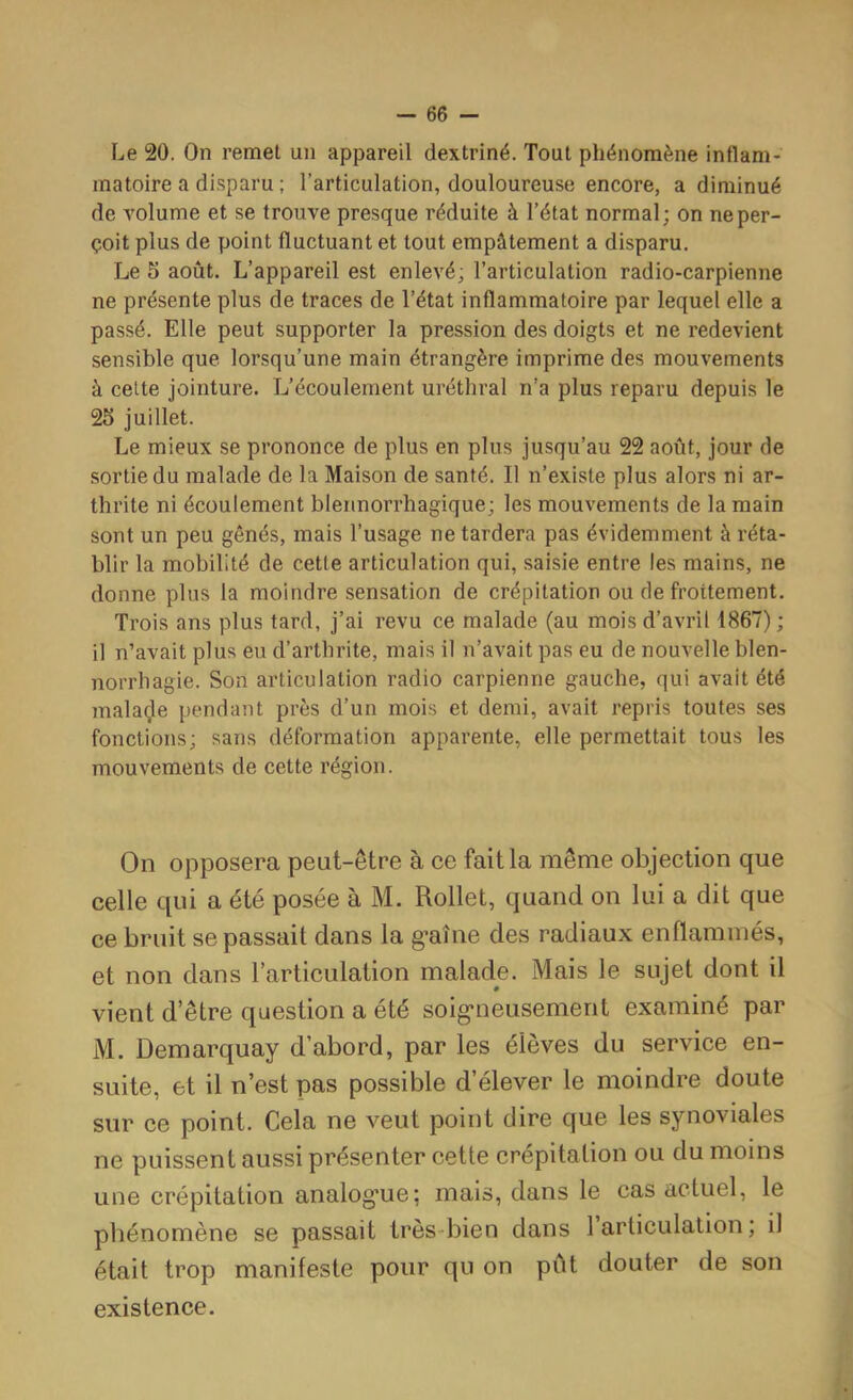 Le 20. On remet un appareil dextriné. Tout phénomène inflam- matoire a disparu ; l’articulation, douloureuse encore, a diminué de volume et se trouve presque réduite à l’état normal; on ne per- çoit plus de point fluctuant et tout empâtement a disparu. Le 5 août. L’appareil est enlevé; l’articulation radio-carpienne ne présente plus de traces de Tétat inflammatoire par lequel elle a passé. Elle peut supporter la pression des doigts et ne redevient sensible que lorsqu’une main étrangère imprime des mouvements à cette jointure. L’écoulement uréthral n’a plus reparu depuis le 25 juillet. Le mieux se prononce de plus en plus jusqu’au 22 août, jour de sortie du malade de la Maison de santé. Il n’existe plus alors ni ar- thrite ni écoulement blennorrhagique; les mouvements de la main sont un peu gênés, mais l’usage ne tardera pas évidemment à réta- blir la mobilité de cette articulation qui, saisie entre les mains, ne donne plus la moindre sensation de crépitation ou de frottement. Trois ans plus tard, j’ai revu ce malade (au mois d’avril 1867) ; il n’avait plus eu d’arthrite, mais il n’avait pas eu de nouvelle blen- norrhagie. Son articulation radio carpienne gauche, qui avait été mala(;le pendant près d’un mois et demi, avait repris toutes ses fonctions; sans déformation apparente, elle permettait tous les mouvements de cette région. On opposera peut-être à ce fait la même objection que celle qui a été posée à M. Rollet, quand on lui a dit que ce bruit se passait dans la g’aîne des radiaux enflammés, et non dans l'articulation malade. Mais le sujet dont il 0 vient d’être question a été soig*neusement examiné par M. Demarquay d’abord, par les élèves du service en- suite, et il n’est pas possible d’élever le moindre doute sur ce point. Cela ne veut point dire que les synoviales ne puissent aussi présenter cette crépitation ou du moins une crépitation analogme; mais, dans le cas actuel, le phénomène se passait très-bien dans 1 articulation; il était trop manifeste pour qu on pût douter de son existence.