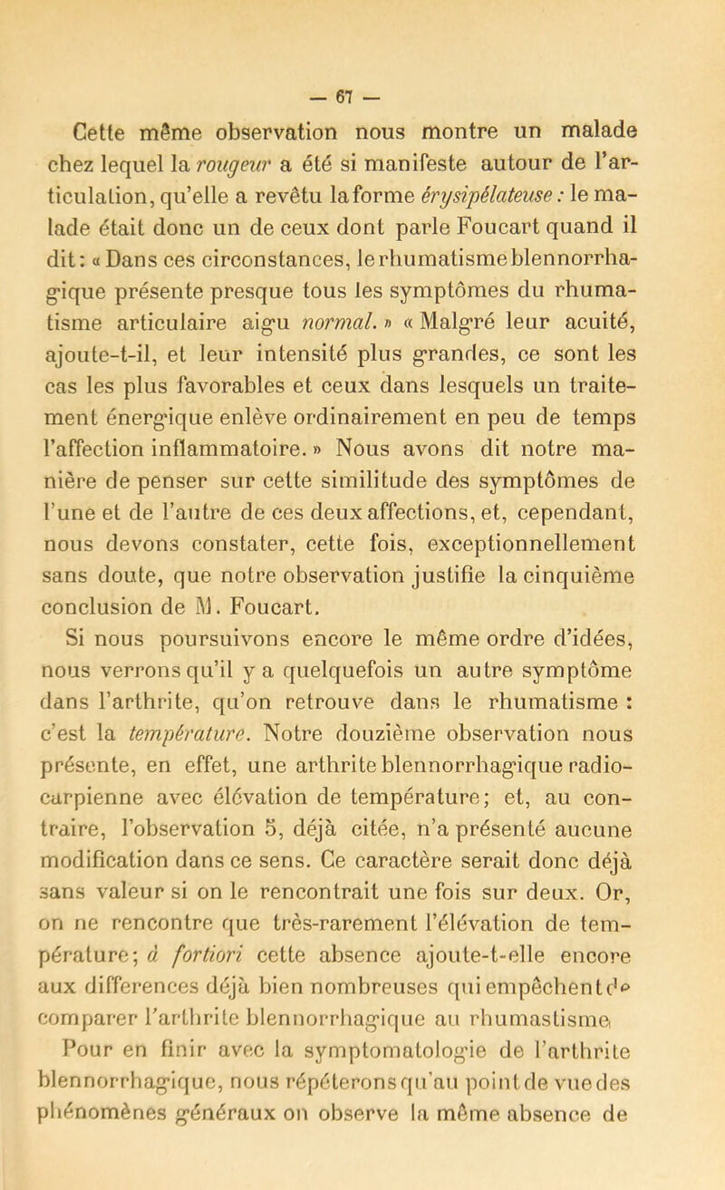 Cette même observation nous montre un malade chez lequel la rougeur a été si manifeste autour de l’ar- ticulation, qu’elle a revêtu la forme érysipélateuse : le ma- lade était donc un de ceux dont parle Foucart quand il dit: « Dans ces circonstances, le rhumatisme blennorrha- g*ique présente presque tous les symptômes du rhuma- tisme articulaire aig’u normal, n « Malg'ré leur acuité, ajoute-t-il, et leur intensité plus g’randes, ce sont les cas les plus favorables et ceux dans lesquels un traite- ment énerg'ique enlève ordinairement en peu de temps l’affection inflammatoire. » Nous avons dit notre ma- nière de penser sur cette similitude des symptômes de l’une et de l’autre de ces deux affections, et, cependant, nous devons constater, cette fois, exceptionnellement sans doute, que notre observation justifie la cinquième conclusion de ]M. Foucart. Si nous poursuivons encore le même ordre d’idées, nous verrons qu’il y a quelquefois un autre symptôme dans l’arthrite, qu’on retrouve dans le rhumatisme : c’est la température. Notre douzième observation nous présente, en effet, une arthrite blennorrhag*ique radio- carpienne avec élévation de température; et, au con- traire, l’observation 5, déjà citée, n’a présenté aucune modification dans ce sens. Ce caractère serait donc déjà sans valeur si on le rencontrait une fois sur deux. Or, on ne rencontre que très-rarement l’élévation de tem- pérature; à fortiori cette absence ajoute-t-elle encore aux différences déjà bien nombreuses qui empêchent comparer l’arthrite blennorrhag'ique au rhumastisme Pour en finir avec la symptomatolog-ie de l’arthrite blennorrhag’ique, nous répéterons qu’au point de vue des phénomènes g’énéraux on observe la même absence de