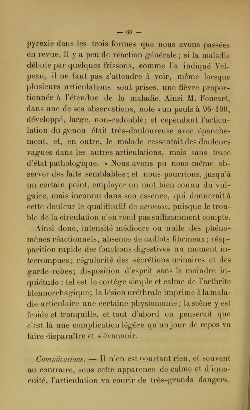 pyrexie dans les trois formes que nous avons passées en revue. Il y a peu de réaction g*énérale; si la maladie débute par quelques frissons, comme l’a indiqué Vel- peau, il ne faut pas s’attendre à voir, même lorsque plusieurs articulations sont prises, une fièvre propor- tionnée à l’étendue de la maladie. Ainsi M. Foucart, dans une de ses observations, note « un pouls à 96-100, développé, larg’e, non-redoublé; et cependant l’articu- lation du g*enou était très-douloureuse avec épanche- ment, et, en outre, le malade ressentait des douleurs vag'ues dans les autres articulations, mais sans trace d’état patholog'ique. » Nous avons pu nous-même ob- server des faits semblables ; et nous pourrions, jusqu’à un certain point, employer un mot bien connu du vul- g*aire, mais inconnu dans son essence, qui donnerait à cette douleur le qualificatif de nerveuse^ puisque le trou- ble de la circulation n’en rend pas suffisamment compte. Ainsi donc, intensité médiocre ou nulle des phéno- mènes réactionnels, absence de caillots fibrineux; réap- parition rapide des fonctions dig*estives un moment in- terrompues ; rég’ularité des sécrétions urinaires et des g’arde-robes; disposition d’esprit sans la moindre in- quiétude : tel est le cortège simple et calme de l’arthrite blennorrhagique; la lésion uréthrale imprime à la mala- die articulaire une certaine physionomie ; la scène y est froide et tranquille, et tout d’abord on penserait que c’est là une complication légère qu’un jour de repos va faire disparaître et s’évanouir. Complications. — Tl n’en est r»ourtant rien, et souvent au contraire, sous cette apparence de calme et d’inno- cuité, l’articulation va courir de très-grands dangers.