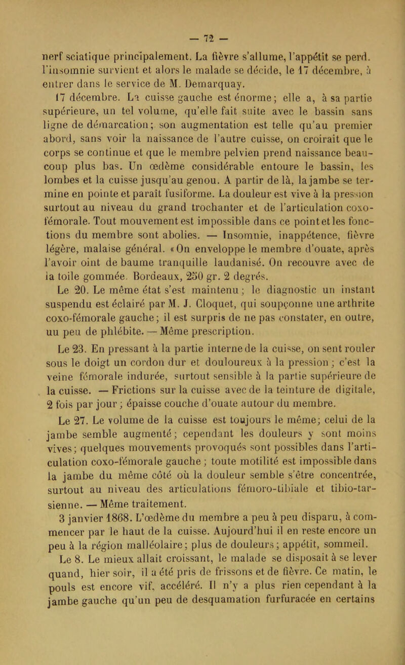 — n nerf sciatique principalement. La fièvre s’allume, l’appétit se perd, l’iiisomnie survient et alors le malade se décide, le 17 décembre, à entrer dans le service de M. Demarquay. 17 décembre. La cuisse gauche est énorme; elle a, à sa partie supérieure, un tel volume, qu’elle fait suite avec le bassin sans ligne de démarcation ; son augmentation est telle qu’au premier abord, sans voir la naissance de l’autre cuisse, on croirait que le corps se continue et que le membre pelvien prend naissance beau- coup plus bas. Un oedème considérable entoure le bassin, les lombes et la cuisse jusqu’au genou. A partir de là, la jambe se ter- mine en pointe et paraît fusiforme. La douleur est vive à la pression surtout au niveau du grand trochanter et de l’articulation coxo- fémorale. Tout mouvement est impossible dans ce point et les fonc- tions du membre sont abolies. — Insomnie, inappétence, fièvre légère, malaise général. «On enveloppe le membre d’ouate, après l’avoir oint de baume tranquille laudanisé. On recouvre avec de ia toile gommée. Bordeaux, 250 gr. 2 degrés. Le 20. Le même état s’est maintenu ; le diagnostic un instant suspendu est éclairé parM. J. Cloquet, qui soupçonne une arthrite coxo-fémorale gauche; il est surpris de ne pas constater, en outre, uu peu de phlébite. — Même prescription. Le 23. En pressant à la partie interne de la cuisse, on sent rouler sous le doigt un cordon dur et douloureux à la pression ; c’est la veine fémorale indurée, surtout sensible à la partie supérieure de la cuisse. — Frictions sur la cuisse avec de la teinture de digitale, 2 fois par jour ; épaisse couche d’ouate autour du membre. Le 27. Le volume de la cuisse est toujours le même; celui de la jambe semble augmenté; cependant les douleurs y sont moins vives; quelques mouvements provoqués sont possibles dans l’arti- culation coxo-fémorale gauche; toute motilité est impossible dans la jambe du même côté où la douleur semble s’être concentrée, surtout au niveau des articulations fémoro-tibiale et tibio-tar- sienne. — Même traitement. 3 janvier 1868. L’œdème du membre a peu à peu disparu, à com- mencer par le haut de la cuisse. Aujourd’hui il en reste encore un peu à la région malléolaire; plus de douleurs; appétit, sommeil. Le 8. Le mieux allait croissant, le malade se di.sposait à se lever quand, hier soir, il a été pris de frissons et de fièvre. Ce matin, le pouls est encore vif, accéléré. Il n’y a plus rien cependant à la jambe gauche qu’un peu de desquamation furfuracée en certains