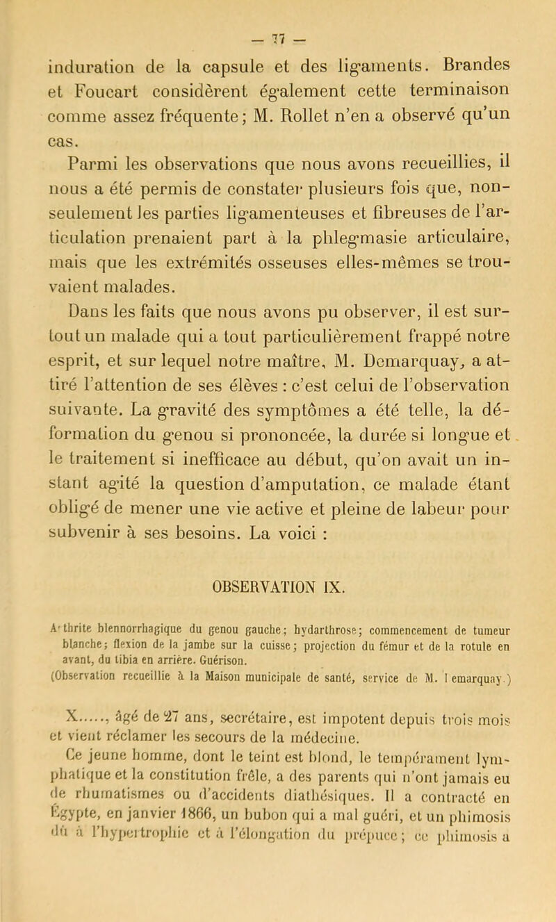 induration de la capsule et des lig’anienls. Brandes et Foucart considèrent ég'alement cette terminaison comme assez fréquente; M, Rollet n’en a observé qu’un cas. Parmi les observations que nous avons recueillies, il nous a été permis de constatei* plusieurs fois que, non- seulement les parties lig*amenteuses et fibreuses de l’ar- ticulation prenaient part à la plileg’masie articulaire, mais que les extrémités osseuses elles-mêmes se trou- vaient malades. Dans les faits que nous avons pu observer, il est sur- tout un malade qui a tout particulièrement frappé notre esprit, et sur lequel notre maître, M. Dcmarquay, a at- tiré l’attention de ses élèves : c’est celui de l’observation suivante. La g’ravité des symptômes a été telle, la dé- formation du g’enou si prononcée, la durée si long’ue et. le traitement si inefficace au début, qu’on avait un in- stant ag’ité la question d’amputation, ce malade étant oblig*é de mener une vie active et pleine de labeur pour subvenir à ses besoins. La voici : OBSERVATION IX. A'thrite blennorrhagique du genou gauche; hydartürose; commencement de tumeur blanche; flexion de la jambe sur la cuisse; projection du fémur et de la rotule en avant, du tibia en arriére. Guérison. (Observation recueillie à la Maison municipale de santé, service de M. 1 emarquay.) N. , âgé de ^27 ans, secrétaire, est impotent depuis trois mois et vient réclamer les secours de la médecine. Ce jeune homme, dont le teint est blond, le tem])éramenL lym- phatique et la constitution frêle, a des parents qui n’ont jamais eu de rhumatismes ou d’accidents diathésiques. Il a contracté en en janvier 1866, un bubon qui a mal guéri, et un phimosis 'lu à l’hypcitrophic et à l’élongation du prépuce; ce phimosis u