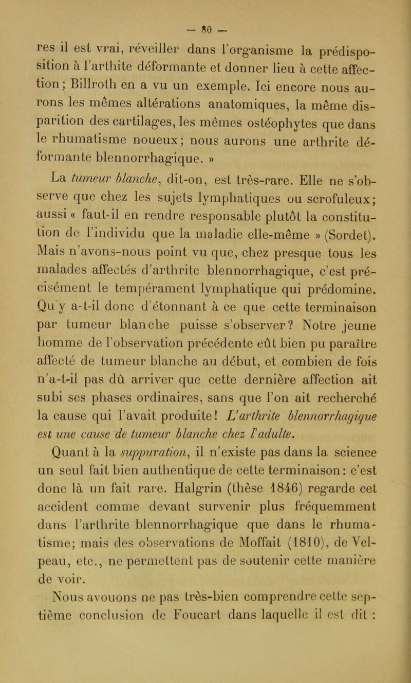 - «0 — res il est vrai, réveiller dans l’org'anisme la prédispo- sition à l’arthite déformante et donner lieu à cette affec- tion ; Billrolh en a vu un exemple. Ici encore nous au- rons les mêmes altérations anatomiques, la même dis- parition des cartilag'es, les mêmes ostéophytes que dans le rhumatisme noueux; nous aurons une arthrite dé- formante blennorrhag*ique. » La tumeur blanche^ dit-on, est très-rare. Elle ne s’ob- serve que chez les sujets lymphatiques ou scrofuleux; aussi « faut-il en rendre responsable plutôt la constitu- tion de l’individu que la maladie elle-même » (Sordel). Mais n’avons-nous point vu que, chez presque tous les malades affectés d’arthrite blennorrhag-ique, c’est pré- cisément le tempérament lymphatique qui prédomine. Qu'y a-t-il donc d’étonnant à ce que cette terminaison par tumeur blanche puisse s’observer? Notre jeune homme de l’observation précédente eût bien pu paraître affecté de tumeur blanche au début, et combien de fois n’a-t-il pas dû arriver que cette dernière affection ait subi ses phases ordinaires, sans que l’on ait recherché la cause qui l’avait produite! Larthrite blennorrhagique est une cause 'de tumeur blanche chez ïadulte. Quant à la suppuration^ il n’existe pas dans la science un seul fait bien authentique de cette terminaison: c’est donc là un fait rare. Halg*rin (thèse 1846) reg'arde cet accident comme devant survenir plus fréquemment dans l’arthrite blennorrhag’ique que dans le rhuma- tisme; mais des observations de Moffait (1810), de Vel- peau, etc., ne permettent pas de soutenir cette manière de voir. Nous avouons ne pas très-bien comprendre cette sep- tième conclusion de Foucart dans laquelle il est dit :
