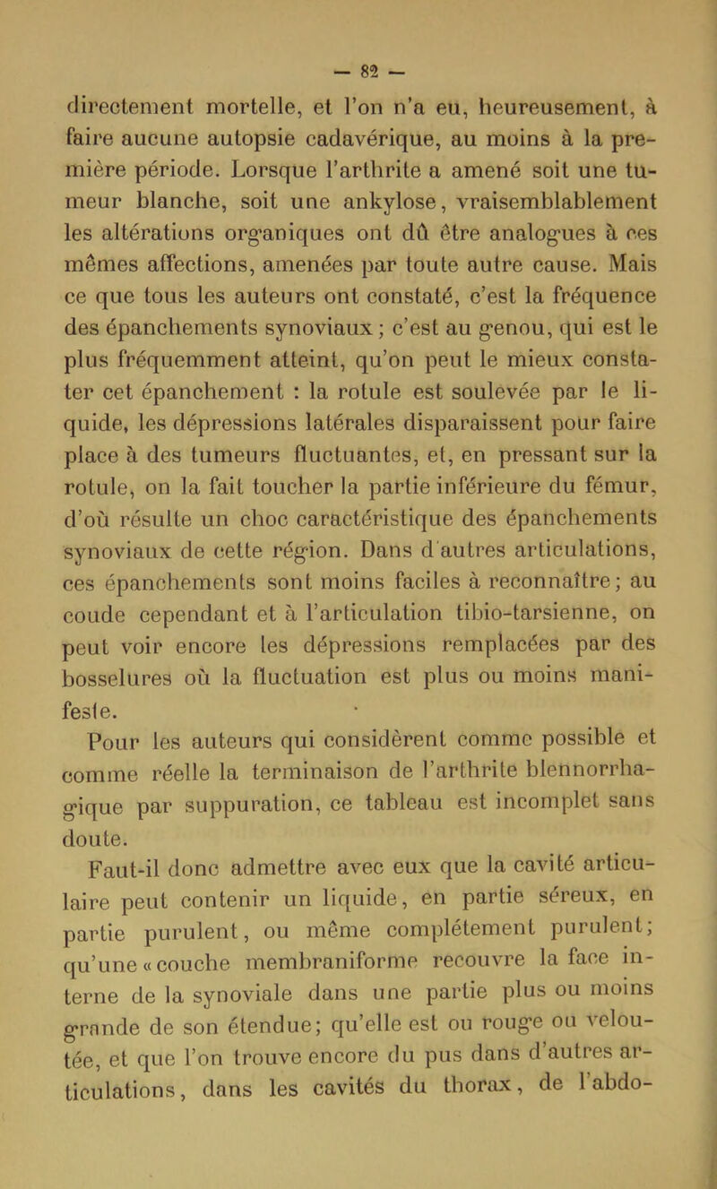 — 85 directement mortelle, et l’on n’a eu, heureusement, à faire aucune autopsie cadavérique, au moins à la pre- mière période. Lorsque l’arthrite a amené soit une tu- meur blanche, soit une ankylosé, vraisemblablement les altérations org*aniques ont dû être analog-ues à ees mêmes affections, amenées par toute autre cause. Mais ce que tous les auteurs ont constaté, c’est la fréquence des épanchements synoviaux ; c’est au g'enou, qui est le plus fréquemment atteint, qu’on peut le mieux consta- ter cet épanchement : la rotule est soulevée par le li- quide, les dépressions latérales disparaissent pour faire place à des tumeurs fluctuantes, et, en pressant sur la rotule, on la fait toucher la partie inférieure du fémur, d’où résulte un choc caractéristique des épanchements synoviaux de cette région. Dans d'autres articulations, ces épanchements sont moins faciles à reconnaître; au coude cependant et à l’articulation tibio-tarsienne, on peut voir encore les dépressions remplacées par des bosselures où la fluctuation est plus ou moins mani- feste. Pour les auteurs qui considèrent comme possible et comme réelle la terminaison de l’arthrite blennorrha- gique par suppuration, ce tableau est incomplet sans doute. Faut-il donc admettre avec eux que la cavité articu- laire peut contenir un liquide, en partie séreux, en partie purulent, ou même complètement purulent; qu’une « couche membraniforme recouvre la face in- terne de la synoviale dans une partie plus ou moins grande de son étendue; qu’elle est ou rouge ou velou- tée, et que l’on trouve encore du pus dans d autres ar- ticulations, dans les cavités du thorax, de 1 abdo-