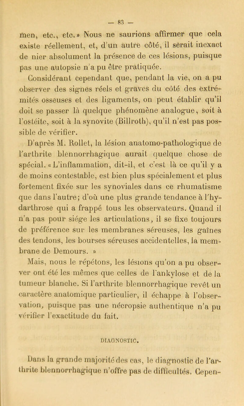 men, etc., etc.» Nous ne saurions affirmer que cela existe réellement, et, d’un autre côté, il serait inexact de nier absolument la présence de ces lésions, puisque pas une autopsie n’a pu être pratiquée. Considérant cependant que, pendant la vie, on a pu observer des sigmes réels et g’raves du côté des extré- mités osseuses et des llg*aments, on peut établir qu’il doit se passer là quelque phénomène analog'ue, soit à l’ostéite, soit à la synovite (Billroth), qu’il n’est pas pos- sible de vérifier. D’après M. Rollet, la lésion anatomo-patholog*ique de l’arthrite blennorrhag'ique aurait quelque chose de spécial, a L’inflammation, dit-il, et c’est là ce qu’il y a de moins contestable, est bien plus spécialement et plus fortement fixée sur les synoviales dans ce rhumatisme que dans l’autre; d’où une plus g’rande tendance à Thy- darthrose qui a frappé tous les observateurs. Quand il n’a pas pour siég’e les articulations, il se fixe toujours de préférence sur les membranes séreuses, les g’aînes des tendons, les bourses séreuses accidentelles, la mem- brane de Demours. » Mais, nous le répétons, les lésions qu’on a pu obser- ver ont été les mêmes que celles de l'ankylose et de la tumeur blanche. Si l’arthrite blennorrhag’ique revêt un caractère anatomique particulier, il échappe à l’obser- vation, puisque pas une nécropsie authentique n’a pu vérifier l’exactitude du fait. DIAGNOSTIC. Dans la g’rande majorité des cas, le diag’nostic de Tar- thrite blennorrhag’ique n’offre pas de difficultés. Gepen-