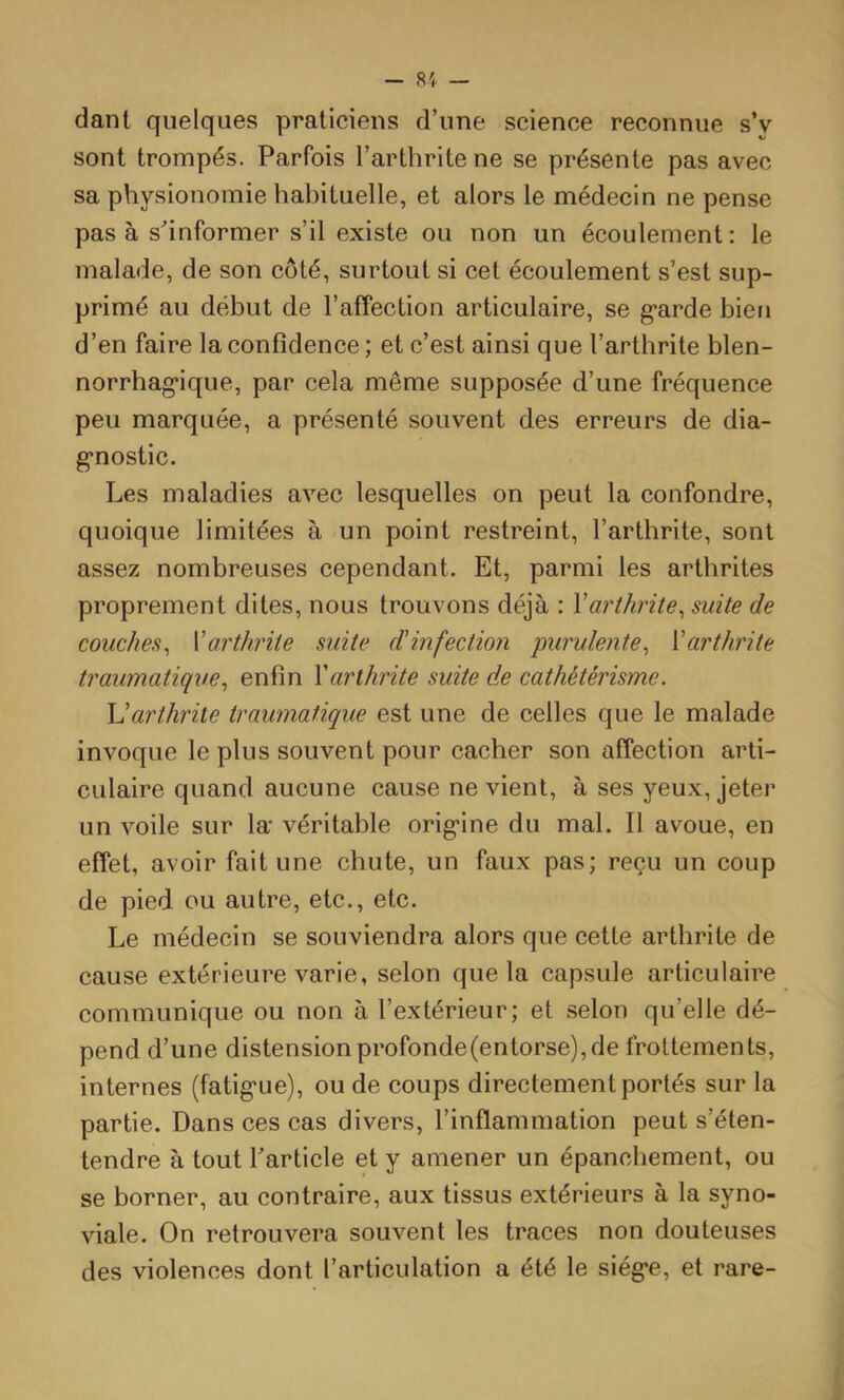dant quelques praticiens d’une science reconnue s’y sont trompés. Parfois l’arthrite ne se présente pas avec sa physionomie habituelle, et alors le médecin ne pense pas à s'informer s’il existe ou non un écoulement : le malade, de son côté, surtout si cet écoulement s’est sup- primé au début de l’affection articulaire, se g*arde bien d’en faire la confidence ; et c’est ainsi que l’arthrite blen- norrhag-ique, par cela même supposée d’une fréquence peu marquée, a présenté souvent des erreurs de dia- g'nostic. Les maladies avec lesquelles on peut la confondre, quoique limitées à un point restreint, l’arthrite, sont assez nombreuses cependant. Et, parmi les arthrites proprement dites, nous trouvons déjà : Xarthrite^ suite de couches^ Varthrite suite d'infection purulente^ {'arthrite traumatique^ enfin Xarthrite suite de cathétérisme. h'arthrite traumatique est une de celles que le malade invoque le plus souvent pour cacher son affection arti- culaire quand aucune cause ne vient, à ses yeux, jeter un voile sur la véritable orig'ine du mal. Il avoue, en effet, avoir fait une chute, un faux pas; reçu un coup de pied ou autre, etc., etc. Le médecin se souviendra alors que cette arthrite de cause extérieure varie, selon que la capsule articulaire communique ou non à l’extérieur; et selon qu’elle dé- pend d’une distensionprofonde(entorse),de frottements, internes (fatig'ue), ou de coups directement portés sur la partie. Dans ces cas divers, l’inflammation peut s’éten- tendre à tout Tarticle et y amener un épanchement, ou se borner, au contraire, aux tissus extérieurs à la syno- viale. On retrouvera souvent les traces non douteuses des violences dont l’articulation a été le siég*e, et rare-
