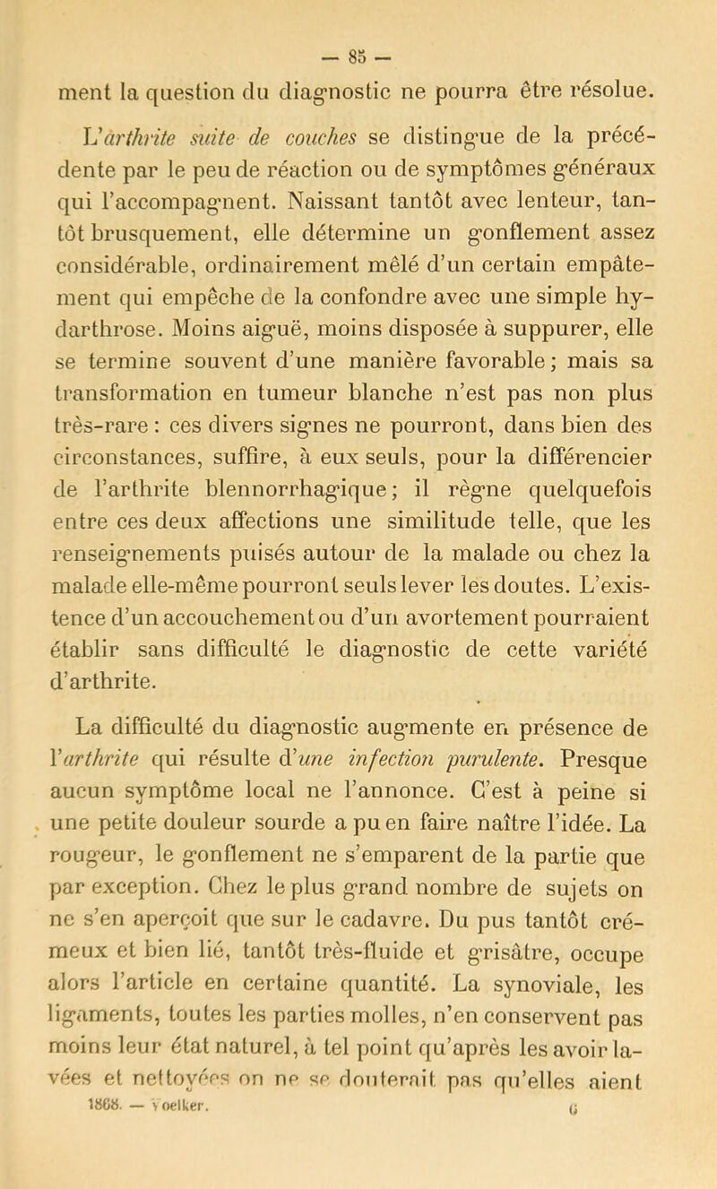 ment la question du diag’nostic ne pourra être résolue. arthrite mite de couches se disting’ue de la précé- dente par le peu de réaction ou de symptômes g’énéraux qui l’accompagment. Naissant tantôt avec lenteur, tan- tôt brusquement, elle détermine un g’onflement assez considérable, ordinairement mêlé d’un certain empâte- ment qui empêche de la confondre avec une simple hy- darthrose. Moins aiguë, moins disposée à suppurer, elle se termine souvent d’une manière favorable ; mais sa transformation en tumeur blanche n’est pas non plus très-rare : ces divers signes ne pourront, dans bien des circonstances, suffire, à eux seuls, pour la différencier de l’arthrite blennorrhagique ; il règne quelquefois entre ces deux affections une similitude telle, que les renseignements puisés autour de la malade ou chez la malade elle-même pourront seuls lever les doutes. L’exis- tence d’un accouchement ou d’un avortement pourraient établir sans difficulté le diagnostic de cette variété d’arthrite. La difficulté du diagnostic augmente en présence de Varthrite qui résulte à'une infection 'purulente. Presque aucun symptôme local ne l’annonce. C’est à peine si une petite douleur sourde a pu en faire naître l’idée. La rougeur, le gonflement ne s’emparent de la partie que par exception. Chez le plus grand nombre de sujets on ne s’en aperçoit que sur le cadavre. Du pus tantôt cré- meux et bien lié, tantôt très-fluide et grisâtre, occupe alors l’article en certaine quantité. La synoviale, les ligaments, toutes les parties molles, n’en conservent pas moins leur état naturel, â tel point qu’après les avoir la- vées et nettoyées on ne se douterait pas qu’elles aient 18Gt5. — > oelker. <;