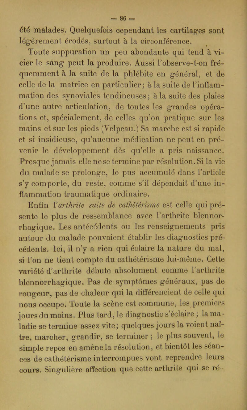 été malades. Quelquefois cependant les cartilag’es sont lég’èrenient érodés, surtout à la circonférence. Toute suppuration un peu abondante qui tend à vi- cier le sang* peut la produire. Aussi l’observe-t-on fré- quemment à la suite de la phlébite en g*énéral, et de celle de la matrice en particulier; à la suite de l’inflam- mation des synoviales tendineuses ; à la suite des plaies d’une autre articulation, de toutes les g’randes opéra- tions et, spécialement, de celles qu’on pratique sur les mains et sur les pieds (Velpeau.) Sa marche est si rapide et si insidieuse, qu’aucune médication ne peut en pré- venir le développement dès qu’elle a pris naissance. Presque jamais elle ne se termine par résolution. Si la vie du malade se prolongée, le pus accumulé dans l’article s’y comporte, du reste, comme s’il dépendait d’une in- flammation traumatique ordinaire. Enfin Xarthrite suite de cathétérisme est celle qui pré- sente le plus de ressemblance avec l’arthrite blennor- rhag-ique. Les antécédents ou les renseig*nements pris autour du malade pouvaient établir les diag*nostics pré- cédents. Ici, il n’y a rien qui éclaire la nature du mal, si l’on ne tient compte du cathétérisme lui-même. Cette variété d’arthrite débute absolument comme l’arthrite blennorrhag-ique. Pas de symptômes g-énéraux, pas de roug*eur, pas de chaleur qui la différencient de celle qui nous occupe. Toute la scène est commune, les premiers jours du moins. Plus tard, le diagmostic s éclaire ; la ma- ladie se termine assez vite; quelques jours la voient naî- tre, marcher, grandir, se terminer ; le plus souvent, le simple repos en amène la résolution, et bientôt les séan- ces de cathétérisme interrompues vont reprendre leurs cours. Sing’ulière affection que cette arthrite qui se ré •