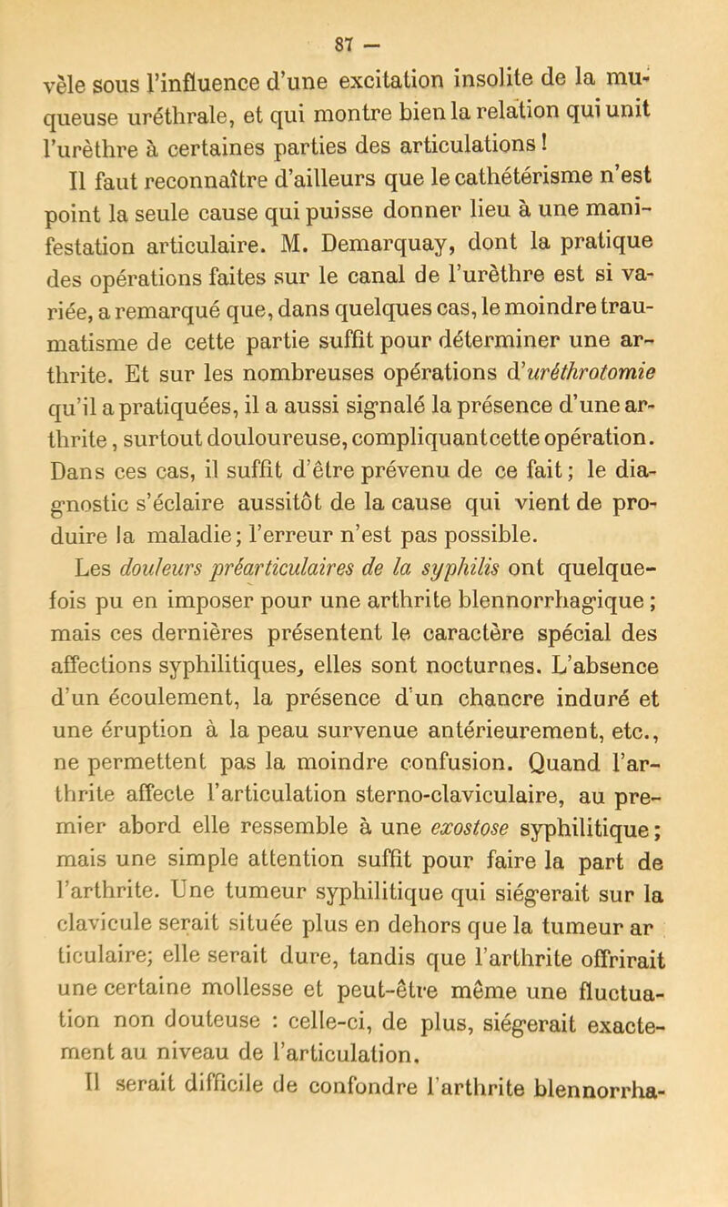 vêle sous l’influence d’une excitation insolite de la mu*; queuse uréthrale, et qui montre bien la relation qui unit l’iirèthre à certaines parties des articulations ! Il faut reconnaître d’ailleurs que le cathétérisme n’est point la seule cause qui puisse donner lieu à une mani- festation articulaire. M. Demarquay, dont la pratique des opérations faites sur le canal de l’urèthre est si va- riée, a remarqué que, dans quelques cas, le moindre trau- matisme de cette partie suffit pour déterminer une ar- thrite. Et sur les nombreuses opérations à'uréthrotomie qu’il a pratiquées, il a aussi sig’nalé la présence d’une ar- thrite , surtout douloureuse, compliquantcette opération. Dans ces cas, il suffit d’être prévenu de ce fait; le dia- g-nostic s’éclaire aussitôt de la cause qui vient de pro- duire la maladie; l’erreur n’est pas possible. Les douleurs préarticulaires de la syphilis ont quelque- fois pu en imposer pour une arthrite blennorrhag’ique ; mais ces dernières présentent le caractère spécial des affections syphilitiques,, elles sont nocturnes. L’absence d’un écoulement, la présence d’un chancre induré et une éruption à la peau survenue antérieurement, etc., ne permettent pas la moindre confusion. Quand l’ar- thrite affecte l’articulation sterno-claviculaire, au pre- mier abord elle ressemble à une exostose syphilitique ; mais une simple attention suffît pour faire la part de l’arthrite. Une tumeur syphilitique qui siég'erait sur la clavicule serait située plus en dehors que la tumeur ar ticulaire; elle serait dure, tandis que l’arthrite offrirait une certaine mollesse et peut-être même une fluctua- tion non douteuse ; celle-ci, de plus, siég’erait exacte- ment au niveau de l’articulation. 11 serait difficile de confondre l’arthrite blennorrha-