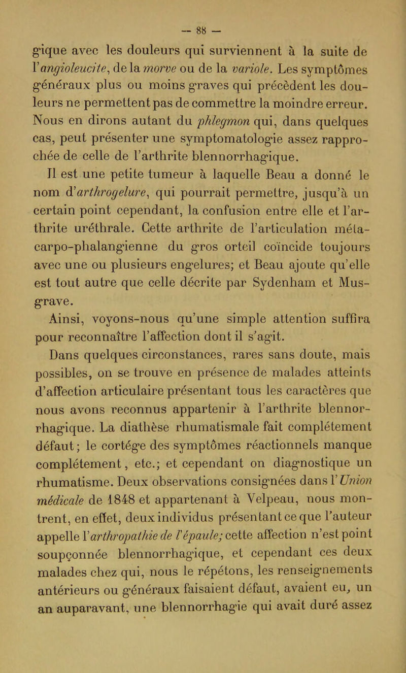 g*ique avec les douleurs qui surviennent à la suite de \angioleucite^ de la morve ou de la variole. Les symptômes g’énéraux plus ou moins g-raves qui précèdent les dou- leurs ne permettent pas de commettre la moindre erreur. Nous en dirons autant du 'phlegmon qui, dans quelques cas, peut présenter une symptomatolog*ie assez rappro- chée de celle de l’arthrite blennorrhag'ique. Il est une petite tumeur à laquelle Beau a donné le nom à^arthrogelure., qui pourrait permettre, jusqu’à un certain point cependant, la confusion entre elle et l’ar- thrite uréthrale. Cette arthrite de l’articulation méla- carpo-phalang’ienne du g*ros orteil coïncide toujours avec une ou plusieurs eng’elures; et Beau ajoute quelle est tout autre que celle décrite par Sydenham et Mus- g*rave. Ainsi, voyons-nous qu’une simple attention suffira pour reconnaître l’affection dont il sag*it. Dans quelques circonstances, rares sans doute, mais possibles, on se trouve en présence de malades atteints d’affection articulaire présentant tous les caractères que nous avons reconnus appartenir à l’arthrite blennor- rhag*ique. La diathèse rhumatismale fait complètement défaut ; le cortég*e des symptômes réactionnels manque complètement, etc.; et cependant on diag’nostique un rhumatisme. Deux observations consig’nées dans X Union médicale de 1848 et appartenant à Velpeau, nous mon- trent, en effet, deux individus présentant ce que l’auteur arthropathie de F épaule; affection n’est point soupçonnée blennorrhag’ique, et cependant ces deux malades chez qui, nous le répétons, les renseig’nements antérieurs ou g*énéraux faisaient défaut, avaient eu, un an auparavant, une blennorrhag’ie qui avait duré assez
