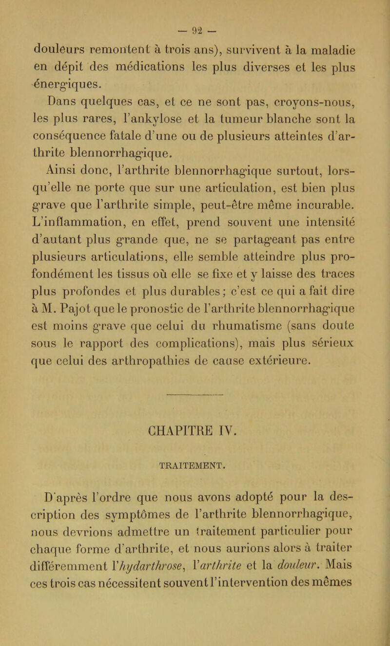 — 9“2 — douleurs remontent à trois ans), survivent à la maladie en dépit des médications les plus diverses et les plus énerg*iques. Dans quelques cas, et ce ne sont pas, croyons-nous, les plus rares, l’ankylose et la tumeur blanche sont la conséquence fatale d’une ou de plusieurs atteintes d’ar- thrite blennorrhag*ique. Ainsi donc, l’arthrite blennorrhag'ique surtout, lors- qu’elle ne porte que sur une articulation, est bien plus g'rave que l’arthrite simple, peut-être même incurable. L’inflammation, en effet, prend souvent une intensité d’autant plus grande que, ne se partag’eant pas entre plusieurs articulations, elle semble atteindre plus pro- fondément les tissus où elle se fixe et y laisse des traces plus profondes et plus durables ; c’est ce qui a fait dire à M. Pajot que le pronostic de l’arthrite blennorrhagique est moins grave que celui du rhumatisme (sans doute sous le rapport des complications), mais plus sérieux que celui des arthropathies de cause extérieure. CHAPITRE IV. TRAITEMENT. D'après l’ordre que nous avons adopté pour la des- cription des symptômes de l’arthrite blennorrhagique, nous devrions admettre un traitement particulier pour chaque forme d’arthrite, et nous aurions alors à traiter différemment V hydarthrose ^ Y arthrite et la douleur. Mais ces trois cas nécessitent souvent l’intervention des mêmes