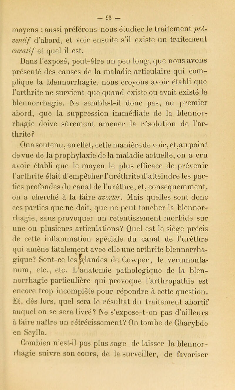 moyens : aussi préférons-nous étudier le traitement pré- ventif d’abord, et voir ensuite s’il existe un traitement curatif et quel il est. Dans l’exposé, peut-être un peu long*, que nous avons présenté des causes de la maladie articulaire qui com- plique la blennorrhag-ie, nous croyons avoir établi que l’arthrite ne survient que quand existe ou avait existé la blennorrhag’ie. Ne semble-t-il donc pas, au premier abord, que la suppression immédiate de la blennor- rhagie doive sûrement amener la résolution de l’ar- thrite ? Onasoutenu, en effet, cette manièrede voir, et,au point devme de la prophylaxie delà maladie actuelle, on a cru avoir établi que le moyen le plus efficace de prévenir l’arthrite était d’empêcher Furéthrite d’atteindre les par- ties profondes du canal de Furèthre, et, conséquemment, on a cherché à la faire avorter. Mais quelles sont donc ces parties que ne doit, que ne peut toucher la blennor- rhag-ie, sans provoquer un retentissement morbide sur une ou plusieurs articulations? Quel est le sièg'e précis de cette inflammation spéciale du canal de Furèthre qui amène fatalenient avec elle une arthrite blennorrha- g’ique? Sont-ce les glandes de Gowper, le verumonta- num, etc., etc. L’anatomie patholog*ique de la blen- norrhag'ie particulière qui provoque Farthropathie est encore trop incomplète pour répondre à cette question. Et, dès lors, quel sera le résultat du traitement abortif auquel on se sera livré? Ne s’expose-t-on pas d’ailleurs à faire naître un rétrécissement? On tombe de Gharybde en Scylla. Gombien n’est-il pas plus ,sag*c de laisser la blennor- rhag*ie suivre son cours, de la surveiller, de favoriser