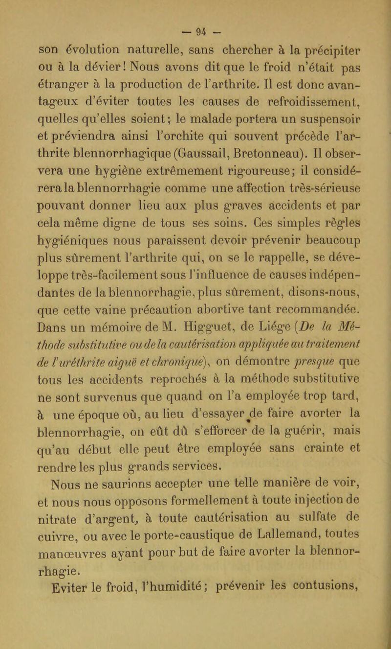 son évolution naturelle, sans chercher à la précipiter ou à la dévier! Nous avons dit que le froid n’était pas étrang’er à la production de l’arthrite. Il est donc avan- tag-eux d’éviter toutes les causes de refroidissement, quelles qu’elles soient; le malade portera un suspensoir et préviendra ainsi l’orchite qui souvent précède l’ar- thrite blennorrhag*ique (Gaussait, Bretonneau). Il obser- vera une byg'iène extrêmement rig-oureuse ; il considé- rera la bien norrhag’ie comme une affection très-sérieuse pouvant donner lieu aux plus g’raves accidents et par cela même dig*ne de tous ses soins. Ces simples règ*les hyg’iéniques nous paraissent devoir prévenir beaucoup plus sûrement l’arthrite qui, on se le rappelle, se déve- loppe très-facilement sous l’influence de causes indépen- dantes de lablennorrhag*ie,plus sûrement, disons-nous, que cette vaine précaution abortive tant recommandée. Dans un mémoire de M. Hig’g’uet, de Liég-e [De la Mé- thode substitutive ou de la cautérisation appliquée au traitement de ïuréthrite aiguë et chronique), on démontre presque que tous les accidents reprochés à la méthode substitutive ne sont survenus que quand on l’a employée trop tard, à une époque où, au lieu d’essayer de faire avorter la blennorrhag’ie, on eût dû s’efforcer de la g-uérir, mais qu’au début elle peut être employée sans crainte et rendre les plus g’rands services. Nous ne saurions accepter une telle manière de voir, et nous nous opposons formellement à toute injection de nitrate d’arg*en^ à toute cautérisation au sulfate de cuivre, ou avec le porte-caustique de Lallemand, toutes manœuvres ayant pour but de faire avorter la blennor- rhag’ie. Eviter le froid, l’humidité; prévenir les contusions.