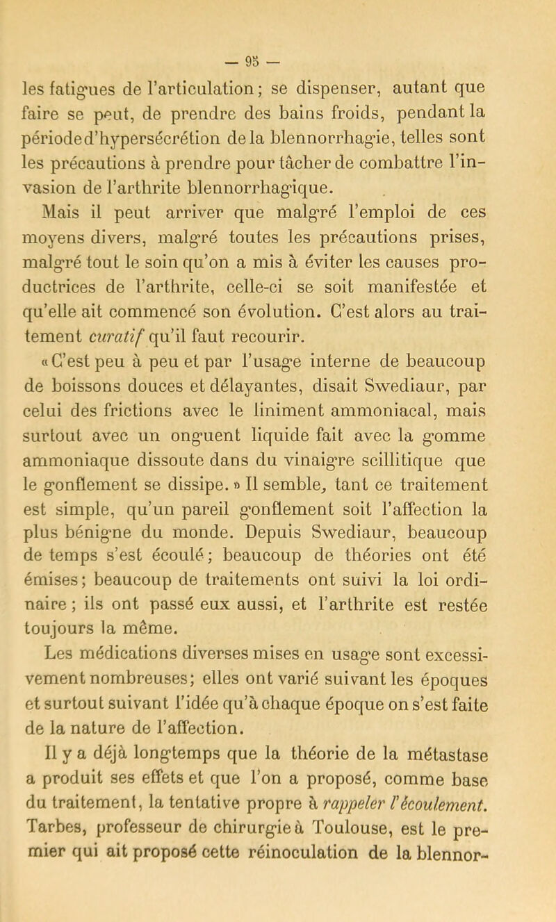 les fatig’ues de rarticulation ; se dispenser, autant que faire se peut, de prendre des bains froids, pendant la période d’hypersécrétion delà blennorrhag'ie, telles sont les précautions à prendre pour tâcher de combattre l’in- vasion de l’arthrite blennorrhag’ique. Mais il peut arriver que malg’ré l’emploi de ces moyens divers, malg’ré toutes les précautions prises, malg’ré tout le soin qu’on a mis à éviter les causes pro- ductrices de l’arthrite, celle-ci se soit manifestée et qu’elle ait commencé son évolution. C’est alors au trai- tement curatif qu’il faut recourir. a C’est peu à peu et par l’usag*e interne de beaucoup de boissons douces et délayantes, disait Swediaur, par celui des frictions avec le Uniment ammoniacal, mais surtout avec un ong’uent liquide fait avec la g*omme ammoniaque dissoute dans du vinaig-re scillitique que le g*onflement se dissipe. » Il semble, tant ce traitement est simple, qu’un pareil g’onflement soit l’affection la plus bénig-ne du monde. Depuis Swediaur, beaucoup de temps s’est écoulé ; beaucoup de théories ont été émises; beaucoup de traitements ont suivi la loi ordi- naire ; ils ont passé eux aussi, et l’arthrite est restée toujours la même. Les médications diverses mises en usag*e sont excessi- vement nombreuses; elles ont varié suivant les époques et surtout suivant l’idée qu’à chaque époque on s’est faite de la nature de l’affection. Il y a déjà long-temps que la théorie de la métastase a produit ses effets et que l’on a proposé, comme base du traitement, la tentative propre à rappeler l'écoulement. Tarbes, professeur de chirurg-iea Toulouse, est le pre- mier qui ait proposé cette réinoculation de la blennor-