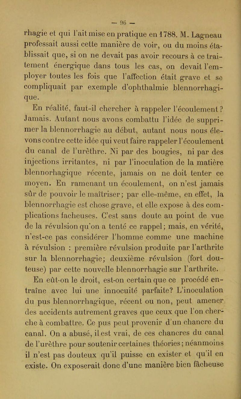 rhag'ie et qui l’ait mise en pratique en 1788. M. Lag’neau professait aussi cette manière de voir, ou du moins éta- blissait que, si on ne devait pas avoir recours à ce trai- tement énerg’ique dans tous les cas, on devait l’em- ployer toutes les fois que l’affection était g'rave et se compliquait par exemple d’ophthalmie blennorrhag’i- que. En réalité, faut-il chercher à rappeler l’écoulement ? Jamais. Autant nous avons combattu l’idée de suppri- mer la blennorrhag'ie au début, autant nous nous éle- vons contre cette idée qui veut faire rappeler l’écoulement du canal de l’urèthre. Ni par des boug’ies, ni par des injections irritantes, ni par l’inoculation de la matière blennorhag*ique récente, jamais on ne doit tenter ce moyen. En ramenant un écoulement, on n’est jamais sûr de pouvoir le maîtriser; par elle-même, en effet, la blennorrhag'ie est chose g'rave, et elle expose à des com- plications fâcheuses. C’est sans doute au point de vue de la révulsion qu’on a tenté ce rappel; mais, en vérité, n’est-ce pas considérer l’homme comme une machine à révulsion : première révulsion produite par l’arthrite sur la blennorrhag'ie; deuxième révulsion (fort dou- teuse) par cette nouvelle blennorrhag'ie sur l’arthrite. En eût-on le droit, est-on certain que ce procédé en- traîne avec lui une innocuité parfaite? L’inoculation du pus blennorrhag'ique, récent ou non, peut amener des accidents autrement graves que ceux que l’on cher- che à combattre. Ce pus peut provenir d’un chancre du canal. On a abusé, il est vrai, de ces chancres du canal de l’urèthre pour soutenir certaines théories; néanmoins il n’est pas douteux qu’il puisse en exister et qu’il en existe. On exposerait donc d’une manière bien fâcheuse