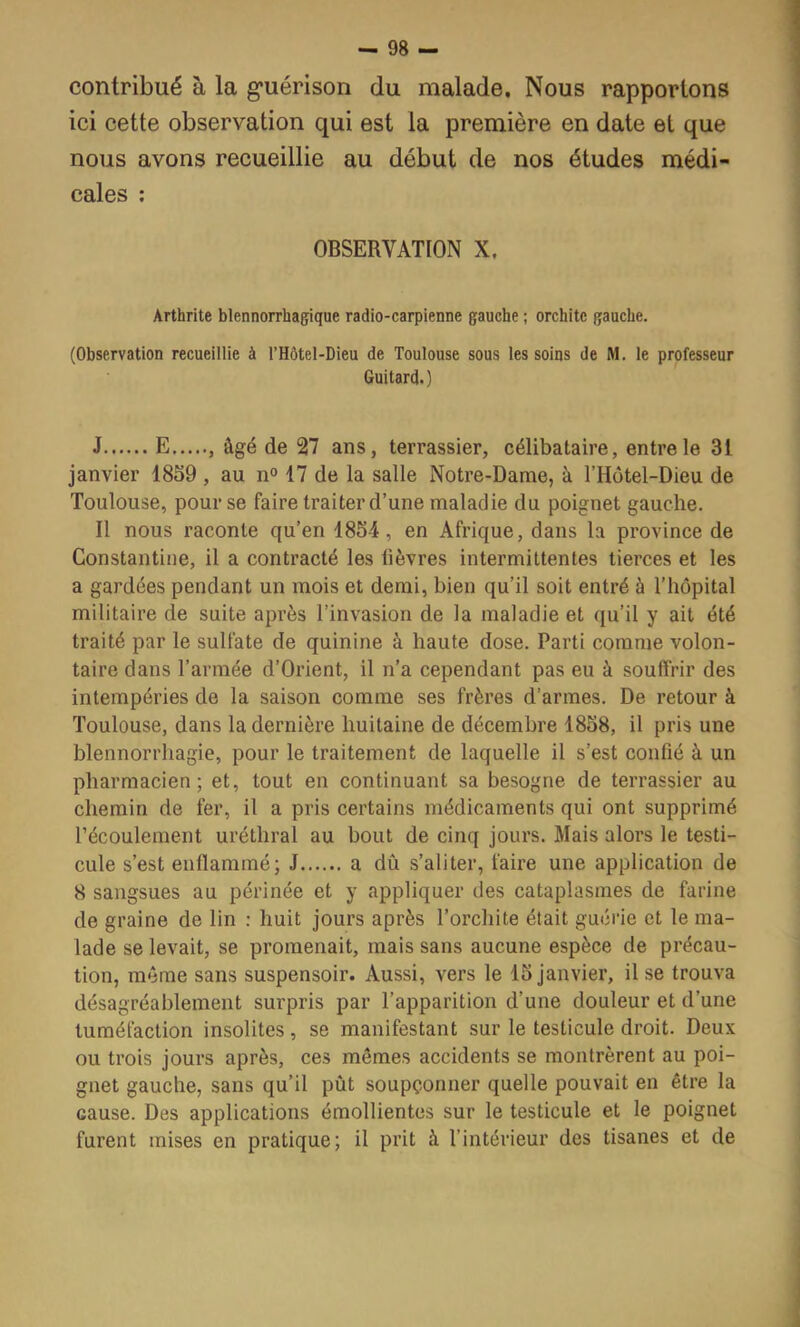 contribué à la g’uérison du malade. Nous rapportons ici cette observation qui est la première en date et que nous avons recueillie au début de nos études médi- cales ; OBSERVATION X. Arthrite blennorrhagique radio-carpienne gauche ; orchite gauche. (Observation recueillie à l’Hôtel-Dieu de Toulouse sous les soins de M. le professeur Guitard.) J E âgé de 27 ans, terrassier, célibataire, entre le 31 janvier 18S9 , au n° 17 de la salle Notre-Dame, à l’Hotel-Dieu de Toulouse, pour se faire traiter d’une maladie du poignet gauche. Il nous raconte qu’en 18S4, en Afrique, dans la province de Constantiiie, il a contracté les lièvres intermittentes tierces et les a gardées pendant un mois et demi, bien qu’il soit entré à l’hôpital militaire de suite après l’invasion de la maladie et qu’il y ait été traité par le sulfate de quinine à haute dose. Parti comme volon- taire dans l’armée d’Orient, il n’a cependant pas eu à souffrir des intempéries de la saison comme ses frères d’armes. De retour à Toulouse, dans la dernière huitaine de décembre 1858, il pris une blennorrhagie, pour le traitement de laquelle il s’est confié à un pharmacien; et, tout en continuant sa besogne de terrassier au chemin de fer, il a pris certains médicaments qui ont supprimé l’écoulement uréthral au bout de cinq jours. Mais alors le testi- cule s’est enflammé; J a dû s’aliter, faire une application de 8 sangsues au périnée et y appliquer des cataplasmes de farine de graine de lin : huit jours après l’orchite était guérie et le ma- lade se levait, se promenait, mais sans aucune espèce de précau- tion, même sans suspensoir. Aussi, vers le 15 janvier, il se trouva désagréablement surpris par l’apparition d’une douleur et d’une tuméfaction insolites , se manifestant sur le testicule droit. Deux ou trois jours après, ces mêmes accidents se montrèrent au poi- gnet gauche, sans qu’il pût soupçonner quelle pouvait en être la cause. Des applications émollientes sur le testicule et le poignet furent mises en pratique; il prit à l’intérieur des tisanes et de