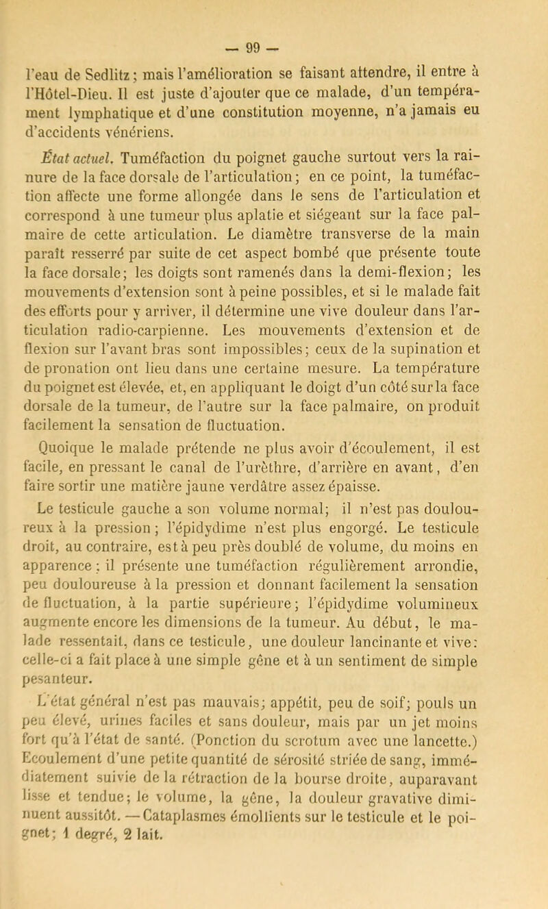 l’eau de Sedlitz; mais l’amélioration se faisant attendre, il entre à l’Hôtel-Dieu. 11 est juste d’ajouter que ce malade, d’un tempéra- ment lymphatique et d’une constitution moyenne, n’a jamais eu d’accidents vénériens. État actuel. Tuméfaction du poignet gauche surtout vers la rai- nure de la face dorsale de l’articulation ; en ce point, la tuméfac- tion affecte une forme allongée dans le sens de l’articulation et correspond à une tumeur plus aplatie et siégeant sur la face pal- maire de cette articulation. Le diamètre transverse de la main paraît resserré par suite de cet aspect bombé que présente toute la face dorsale; les doigts sont ramenés dans la demi-flexion; les mouvements d’extension sont à peine possibles, et si le malade fait des efforts pour y arriver, il détermine une vive douleur dans l’ar- ticulation radio-carpienne. Les mouvements d’extension et de flexion sur l’avant bras sont impossibles; ceux de la supination et de pronation ont lieu dans une certaine mesure. La température du poignet est élevée, et, en appliquant le doigt d’un côté sur la face dorsale de la tumeur, de l’autre sur la face palmaire, on produit facilement la sensation de fluctuation. Quoique le malade prétende ne plus avoir d’écoulement, il est facile, en pressant le canal de l’urèthre, d’arrière en avant, d’en faire sortir une matière jaune verdâtre assez épaisse. Le testicule gauche a son volume normal; il n’est pas doulou- reux h la pression ; l’épidydime n’est plus engorgé. Le testicule droit, au contraire, est à peu près doublé de volume, du moins en apparence ; il présente une tuméfaction régulièrement arrondie, peu douloureuse à la pression et donnant facilement la sensation de fluctuation, à la partie supérieure; l’épidydime volumineux augmente encore les dimensions de la tumeur. Au début, le ma- lade ressentait, dans ce te.sticule, une douleur lancinante et vive: celle-ci a fait place à une simple gêne et à un sentiment de simple pesanteur. L'état général n’est pas mauvais; appétit, peu de soif; pouls un peu élevé, urines faciles et sans douleur, mais par un jet moins fort qu’â l’état de santé. (Ponction du scrotum avec une lancette.) Ecoulement d’une petite quantité de sérosité striée de sang, immé- diatement suivie de la rétraction de la bourse droite, auparavant lisse et tendue; le volume, la gêne, la douleur gravative dimi- nuent aussitôt. —Cataplasmes émollients sur le testicule et le poi- gnet; i degré, 2 lait.