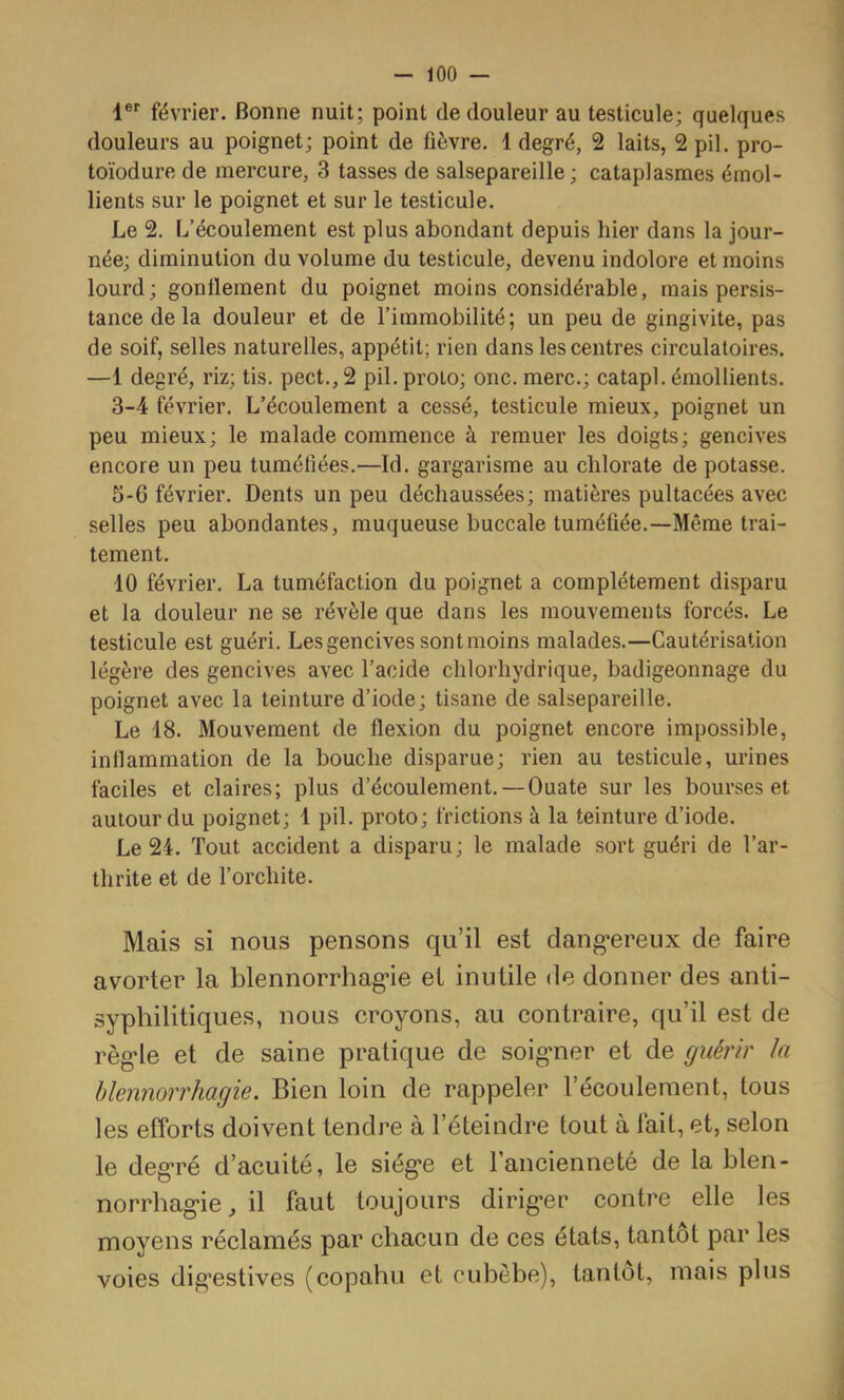 1®’’ février. Bonne nuit; point de douleur au testicule; quelques douleurs au poignet; point de fièvre. 1 degré, 2 laits, 2 pii. pro- toïodure de mercure, 3 tasses de salsepareille; cataplasmes émol- lients sur le poignet et sur le testicule. Le 2. L’écoulement est plus abondant depuis hier dans la jour- née; diminution du volume du testicule, devenu indolore et moins lourd; gonflement du poignet moins considérable, mais persis- tance delà douleur et de l’immobilité; un peu de gingivite, pas de soif, selles naturelles, appétit; rien dans les centres circulatoires. —1 degré, riz; tis. pect.,2 pil.proto; onc. merc.; catapl. émollients. 3-4 février. L’écoulement a cessé, testicule mieux, poignet un peu mieux; le malade commence à remuer les doigts; gencives encore un peu tuméfiées.—Id. gargarisme au chlorate de potasse. 5-6 février. Dents un peu déchaussées; matières pultacées avec selles peu abondantes, muqueuse buccale tuméfiée.—Même trai- tement. 10 février. La tuméfaction du poignet a complètement disparu et la douleur ne se révèle que dans les mouvements forcés. Le testicule est guéri. Les gencives sontmoins malades.—Cautérisation légère des gencives avec l’acide chlorhydrique, badigeonnage du poignet avec la teinture d’iode; tisane de salsepareille. Le 18. Mouvement de flexion du poignet encore impossible, inflammation de la bouche disparue; rien au testicule, urines faciles et claires; plus d’écoulement. — Ouate sur les bourses et autour du poignet; 1 pii. proto; frictions à la teinture d’iode. Le 24. Tout accident a disparu; le malade sort guéri de l’ar- thrite et de forchite. Mais si nous pensons qu’il est dang*ereux de faire avorter la blennorrhag*ie et inutile de donner des anti- syphilitiques, nous croyons, au contraire, qu’il est de règ*le et de saine pratique de soig'ner et de guérir la blennorrhagie. Bien loin de rappeler l’écoulement, tous les efforts doivent tendre à l’éteindre tout à fait, et, selon le deg-ré d’acuité, le siég‘e et l’ancienneté de la blen- norrhagie, il faut toujours diriger contre elle les moyens réclamés par chacun de ces états, tantôt par les voies digestives (copahu et eubèbe), tantôt, mais plus