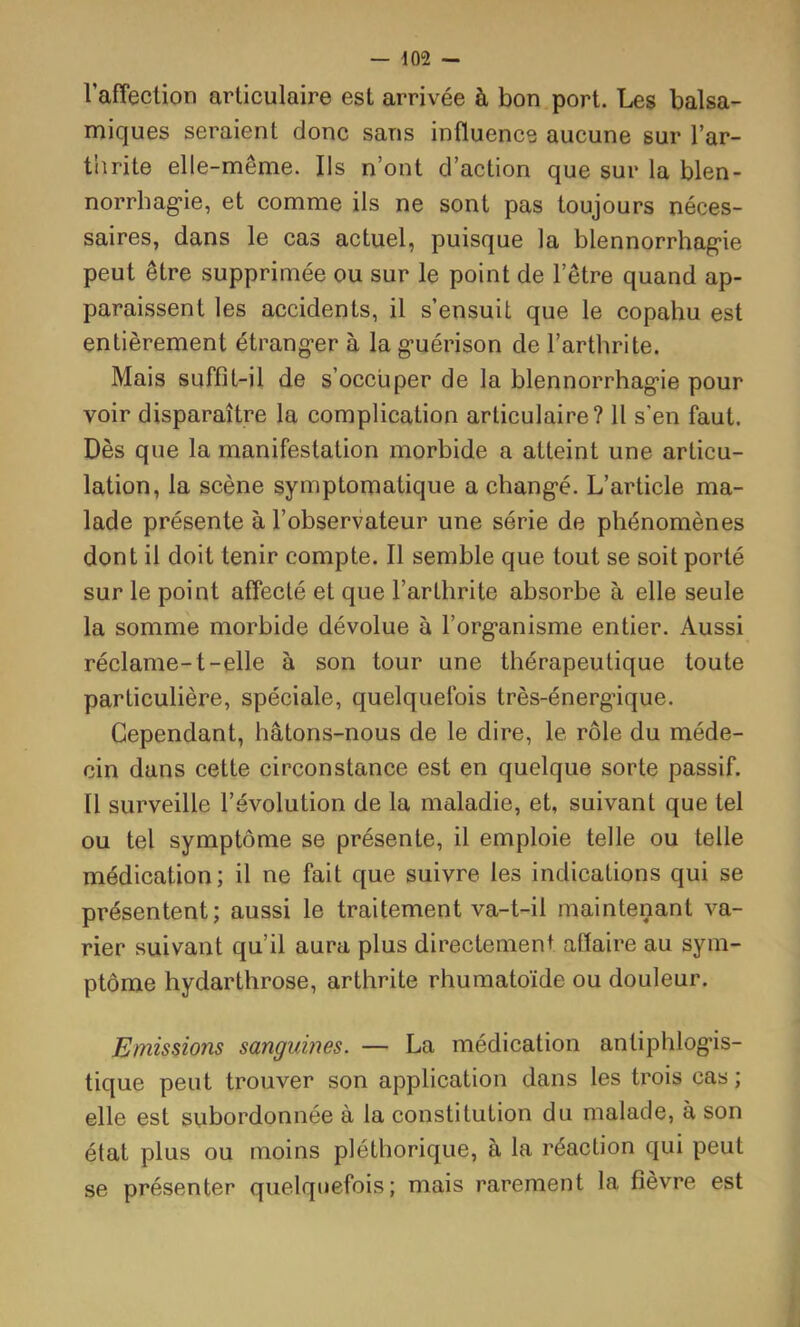 l’affection articulaire est arrivée à bon port. Les balsa- miques seraient donc sans influence aucune sur l’ar- thrite elle-même. Ils n’ont d’action que sur la blen- norrhag-ie, et comme ils ne sont pas toujours néces- saires, dans le cas actuel, puisque la blennorrhagie peut être supprimée ou sur le point de l’être quand ap- paraissent les accidents, il s’ensuit que le copahu est entièrement étranger à la guérison de l’arthrite. Mais suffit-il de s’occuper de la blennorrhagie pour voir disparaître la complication articulaire? 11 s’en faut. Dès que la manifestation morbide a atteint une articu- lation, la scène symptomatique a changé. L’article ma- lade présente à l’observateur une série de phénomènes dont il doit tenir compte. Il semble que tout se soit porté sur le point affecté et que l’arthrite absorbe à elle seule la somme morbide dévolue à l’organisme entier. Aussi réclame-1-elle à son tour une thérapeutique toute particulière, spéciale, quelquefois très-énergique. Cependant, hâtons-nous de le dire, le rôle du méde- cin dans cette circonstance est en quelque sorte passif. 11 surveille l’évolution de la maladie, et, suivant que tel ou tel symptôme se présente, il emploie telle ou telle médication; il ne fait que suivre les indications qui se présentent; aussi le traitement va-t-il maintenant va- rier suivant qu’il aura plus directement affaire au sym- ptôme hydarthrose, arthrite rhumatoïde ou douleur. Emissions sanguines. — La médication antiphlogis- tique peut trouver son application dans les trois cas ; elle est subordonnée à la constitution du malade, à son état plus ou moins pléthorique, à la réaction qui peut se présenter quelquefois; mais rarement la fièvre est