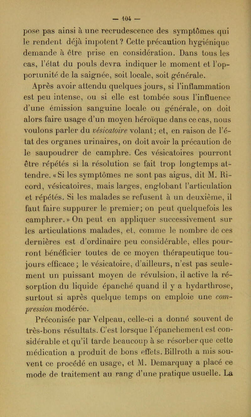 pose pas ainsi à une recrudescence des symptômes qui le rendent déjà impotent? Cette précaution hyg’iénique demande à être prise en considération. Dans tous les cas, l’élat du pouls devra indiquer le moment et l’op- ponunité de la saig*née, soit locale, soit g’énérale. Après avoir attendu quelques jours, si l’inflammation est peu intense, ou si elle est tombée sous l’influence d’une émission sanguine locale ou générale, on doit alors faire usage d’un moyen héroïque dans ce cas, nous voulons parler du vésicatoire volant; et, en raison de l’é- tat des organes urinaires, on doit avoir la précaution de le saupoudrer de camphre. Ces vésicatoires pourront être répétés si la résolution se fait trop longtemps at- tendre. «Si les symptômes ne sont pas aigus, dit M. Ri- cord, vésicatoires, mais larges, englobant l’articulation et répétés. Si les malades se refusent à un deuxième, il faut faire suppurer le premier; on peut quelquefois les camphrer.»On peut en appliquer successivement sur les articulations malades, et, comme le nombre de ces dernières est d'ordinaire peu considérable, elles pour- ront bénéficier toutes de ce moyen thérapeutique tou- jours efficace ; le vésicatoire, d’ailleurs, n’est pas seule- ment un puissant moyen de révulsion, il active la ré- sorption du liquide épanché quand il y a hydarthrose, surtout si après quelque temps on emploie une com- pression modéi’ée. Préconisée par Velpeau, celle-ci a donné souvent de très-bons résultats. C’est lorsque répanchement est con- sidérable et qu’il tarde beaucoup à se résorber que cette médication a produit de bons effets. Billroth a mis sou- vent ce procédé en usage, et M. Demarquay a placé ce mode de traitement au rang d’une pratique usuelle. La