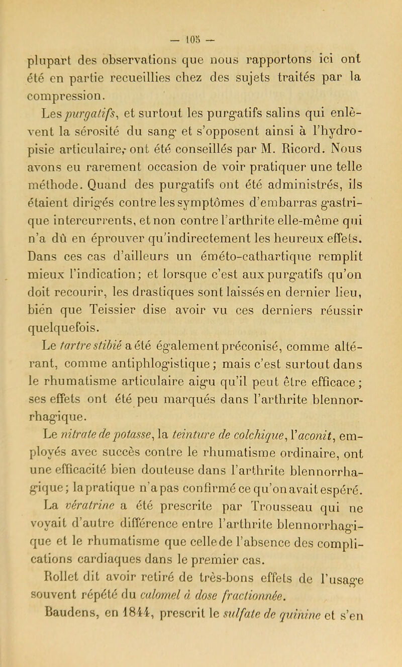 lOS - plupart des observations que nous rapportons ici ont été en partie recueillies chez des sujets traités par la compression. 'Lespurgatifs^ et surtout les purg-atifs salins qui enlè- vent la sérosité du sang et s’opposent ainsi à l’hydro- pisie articulaire,'ont été conseillés par M. Ricord. Nous avons eu rarement occasion de voir pratiquer une telle méthode. Quand des purgatifs ont été administrés, ils étaient dirig’és contre les symptômes d’embarras gastri- que intercurrents, et non contre l’arthrite elle-même qui n’a dû en éprouver qu’indirectement les heureux effets. Dans ces cas d’ailleurs un éméto-cathartique remplit mieux l’indication; et lorsque c’est aux purgatifs qu’on doit recourir, les drastiques sont laissésen dernier lieu, bien que Teissier dise avoir vu ces derniers réussir quelquefois. Le tartre stibié a été également préconisé, comme alté- rant, comme antiphlogistique; mais c’est surtout dans le rhumatisme articulaire aigu qu’il peut être efficace; ses effets ont été peu marqués dans l’arthrite blennor- rhagique. Le nitrate de potasse, la teinture de colchique, Vaconit, em- ployés avec succès contre le rhumatisme ordinaire, ont une efficacité bien douteuse dans l’arthrite blennorrha- gique; la pratique n’a pas confirmé ce qu’on avait espéré. La vératrine a été prescrite par Trousseau qui ne voyait d’autre différence entre l’arthrite blennorrhagû- que et le rhumatisme que celle de l’absence des compli- cations cardiaques dans le premier cas. Rollet dit avoir retiré de très-bons effets de l’usage souvent répété du calomel à dose fractionnée. Baudens, en 1844, prescrit le sulfate de quinine et s’en