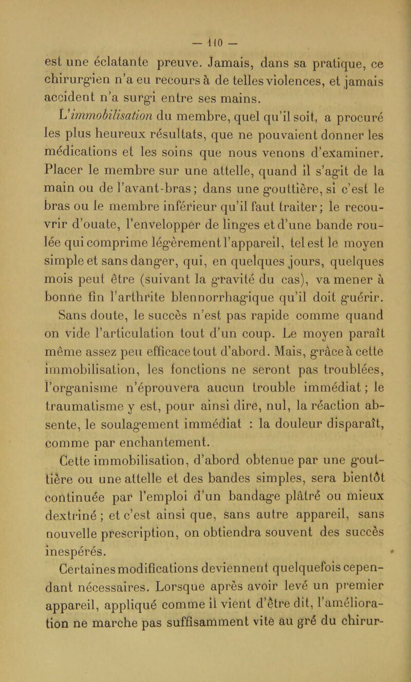 — KO - est une éclatante preuve. Jamais, dans sa pratique, ce chirurg'ien n’a eu recours à de telles violences, et jamais accident n’a surg*î entre ses mains. Vimmobilisation du membre, quel qu’il soit, a procuré les plus heureux résultats, que ne pouvaient donner les médications et les soins que nous venons d’examiner. Placer le membre sur une attelle, quand 11 s’ag*!! de la main ou de l’avant-bras; dans une g*outtière, si c’est le bras ou le membre inférieur qu’il faut traiter ; le recou- vrir d’ouate, l’envelopper de ling*es et d’une bande rou- lée qui comprime lég’èrement l’appareil, tel est le moyen simple et sans dang*er, qui, en quelques jours, quelques mois peut être (suivant la g’ravité du cas), va mener à bonne fin l’arthrite blennorrhag*ique qu’il doit g'uérir. Sans doute, le succès n’est pas rapide comme quand on vide l’articulation tout d’un coup. Le moyen paraît même assez peu efficace tout d’abord. Mais, g*râceà cette immobilisation, les fonctions ne seront pas troublées, l’org’anisme n’éprouvera aucun trouble immédiat ; le traumatisme y est, pour ainsi dire, nul, la réaction ab- sente, le soulag’ement immédiat : la douleur disparaît, comme par enchantement. Cette immobilisation, d’abord obtenue par une g’out- tiêre ou une attelle et des bandes simples, sera bientôt continuée par l’emploi d’un bandag-e plâtré ou mieux dextriné ; et c’est ainsi que, sans autre appareil, sans nouvelle prescription, on obtiendra souvent des succès inespérés. Certaines modifications deviennent quelquefois cepen- dant nécessaires. Lorsque après avoir levé un premier appareil, appliqué comme il vient d’être dit, l’aniéliora- tion ne marche pas suffisamment vite au gré du chirur-