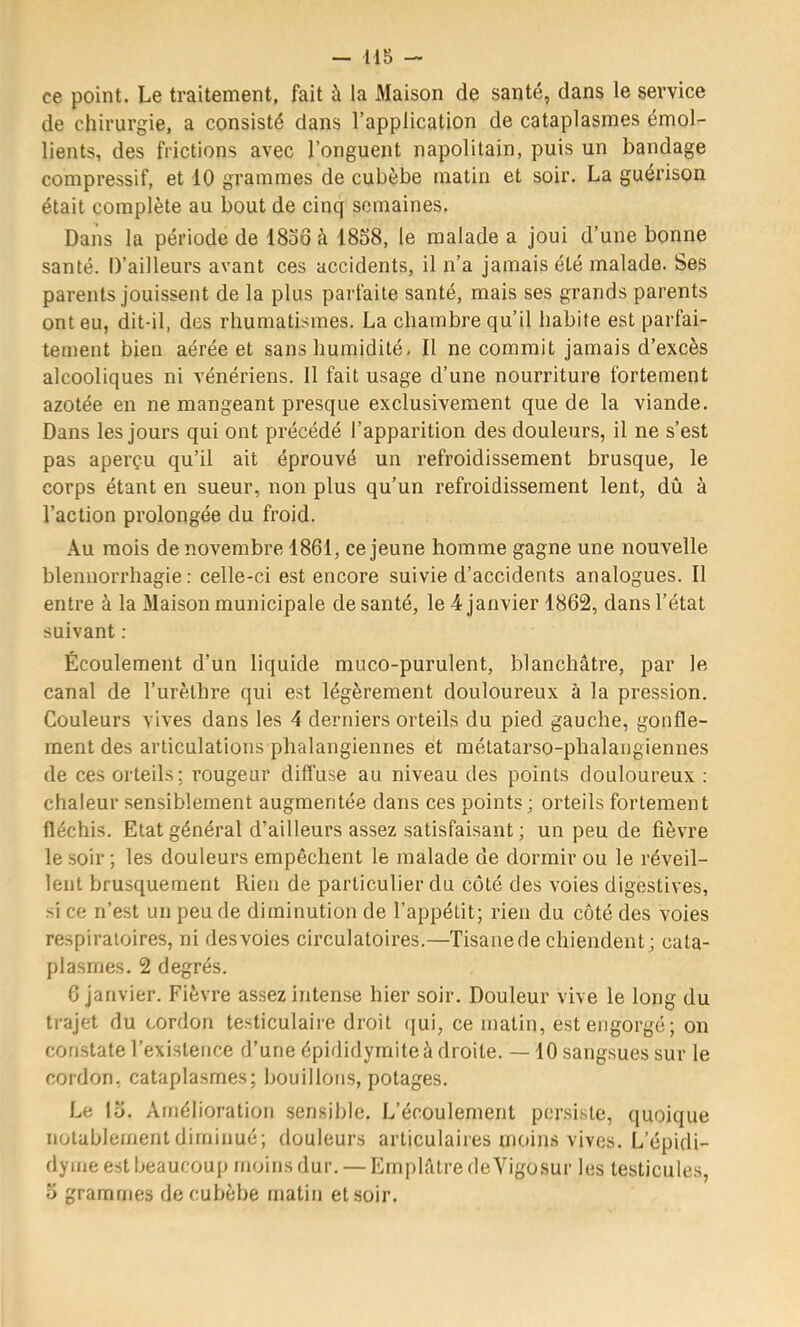 ce point. Le traitement, fait à la Maison de santé, dans le service de chirurgie, a consisté dans l’application de cataplasmes émol- lients, des frictions avec l’onguent napolitain, puis un bandage compressif, et 10 grammes de cubèbe matin et soir, La guérison était complète au bout de cinq semaines. Dans la période de 1836 à 18S8, le malade a joui d’une bonne santé. D’ailleurs avant ces accidents, il n’a jamais été malade. Ses parents jouissent de la plus parfaite santé, mais ses grands parents ont eu, dit-il, des rhumatismes. La chambre qu’il habite est parfai- tement bien aérée et sans humidité. Il ne commit jamais d’excès alcooliques ni vénériens. 11 fait usage d’une nourriture fortement azotée en ne mangeant presque exclusivement que de la viande. Dans les jours qui ont précédé l’apparition des douleurs, il ne s’est pas aperçu qu’il ait éprouvé un refroidissement brusque, le corps étant en sueur, non plus qu’un refroidissement lent, dû à l’action prolongée du froid. Au mois de novembre 1861, ce jeune homme gagne une nouvelle blennorrhagie: celle-ci est encore suivie d’accidents analogues. Il entre à la Maison municipale de santé, le 4 janvier 1862, dans l’état suivant : Écoulement d’un liquide muco-purulent, blanchâtre, par le canal de l’urèthre qui est légèrement douloureux à la pression. Couleurs vives dans les 4 derniers orteils du pied gauche, gonfle- ment des articulations phalangieniies et métatarso-phalangiennes de ces orteils; rougeur diffuse au niveau des points douloureux : chaleur sensiblement augmentée dans ces points; orteils fortement fléchis. Etat général d’ailleurs assez satisfaisant ; un peu de fièvre le soir ; les douleurs empêchent le malade de dormir ou le réveil- lent brusquement Rien de particulier du coté des voies digestives, si ce n’est un peu de diminution de l’appétit; rien du côté des voies respiratoires, ni desvoies circulatoires.—Tisane de chiendent; cata- plasmes. 2 degrés. 6 janvier. Fièvre assez intense hier soir. Douleur vive le long du trajet du cordon testiculaire droit (jui, ce matin, est engorgé; on constate l’existence d’une épididymite à droite. —10 sangsues sur le cordon, cataplasmes; bouillons, potages. Le lo. Amélioration sensible. L’écoulement persiste, quoique notablement diminué; douleurs articulaires moins vives. L’épidi- dyme est beaucoup moins dur. — Emplâtre deYigosur les testicules, O grammes de cubèbe matin et soir.