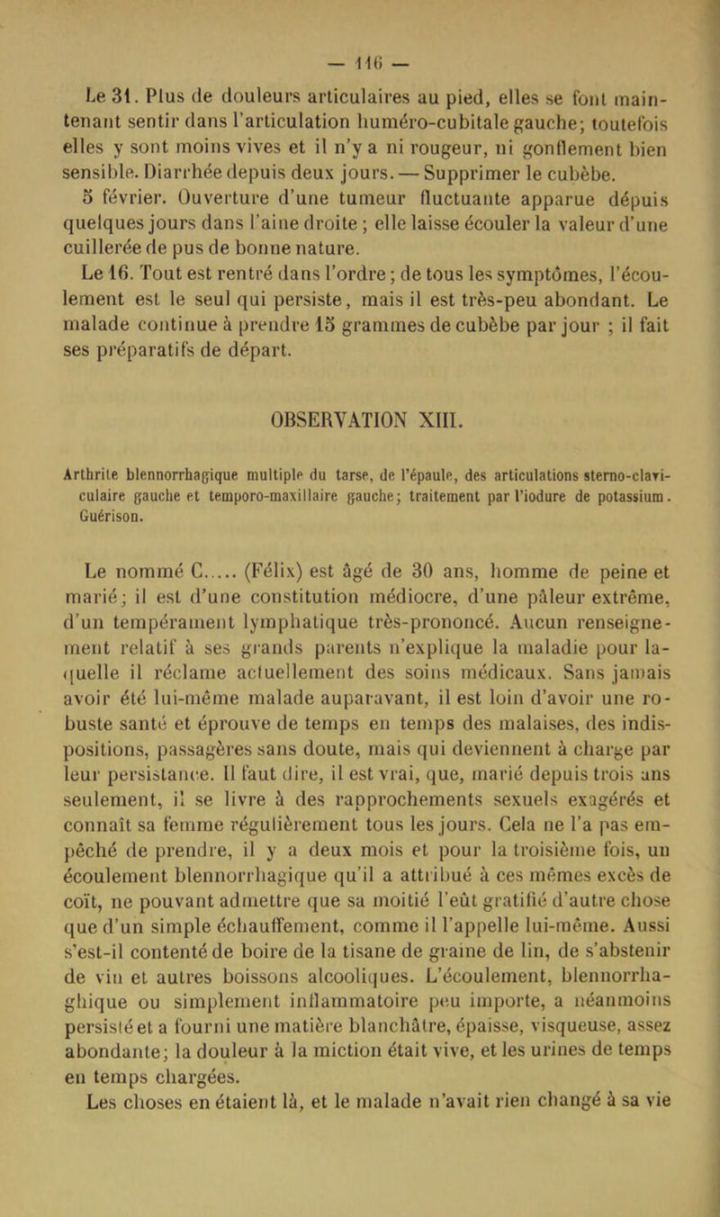 Le 31. Plus de douleurs articulaires au pied, elles se fout main- tenant sentir dans l’articulation huméro-cubitale gauche; toutefois elles y sont moins vives et il n’y a ni rougeur, ni gonflement bien sensible. Diarrhée depuis deux jours. — Supprimer le cubèbe. 5 février. Ouverture d’une tumeur fluctuante apparue dépuis quelques jours dans l’aine droite ; elle laisse écouler la valeur d’une cuillerée de pus de bonne nature. Le 16. Tout est rentré dans l’ordre ; de tous les symptômes, l’écou- lement est le seul qui persiste, mais il est très-peu abondant. Le malade continue à prendre 15 grammes de cubèbe par jour ; il fait ses préparatifs de départ. OBSERVATION XIII. Arthrite blennorrhagique multiple du tarse, de l’épaule, des articulations stemo-claTi- culaire gauche et temporo-maxillaire gauche; traitement par l’iodure de potassium. Guérison. Le nommé G (Félix) est âgé de 30 ans, homme de peine et marié; il est d’une constitution médiocre, d’une pâleur extrême, d’un tempérament lymphatique très-prononcé. Aucun renseigne- ment relatif à ses grands parents n’explique la maladie pour la- ([uelle il réclame actuellement des soins médicaux. Sans jamais avoir été lui-même malade auparavant, il est loin d’avoir une ro- buste santé et éprouve de temps en temps des malaises, des indis- positions, passagères sans doute, mais qui deviennent à charge par leur persistance. Il faut dire, il est vrai, que, marié depuis trois ans seulement, il se livre à des rapprochements sexuels exagérés et connaît sa femme régulièrement tous les jours. Cela ne l’a pas em- pêché de prendre, il y a deux mois et pour la troisième fois, un écoulement blennorrbagique qu’il a attribué à ces mêmes excès de coït, ne pouvant admettre que sa moitié l’eût gratifié d’autre chose que d’un simple écbaufîement, comme il l’appelle lui-même. Aussi s’est-il contenté de boire de la tisane de graine de lin, de s’abstenir de vin et autres boissons alcooliques. L’écoulement, blennorrha- gliique ou simplement inflammatoire pc-u importe, a néanmoins persisté et a fourni une matière blanchâtre, épaisse, visqueuse, assez abondante; la douleur à la miction était vive, et les urines de temps en temps chargées. Les choses en étaient là, et le malade n’avait rien changé à sa vie