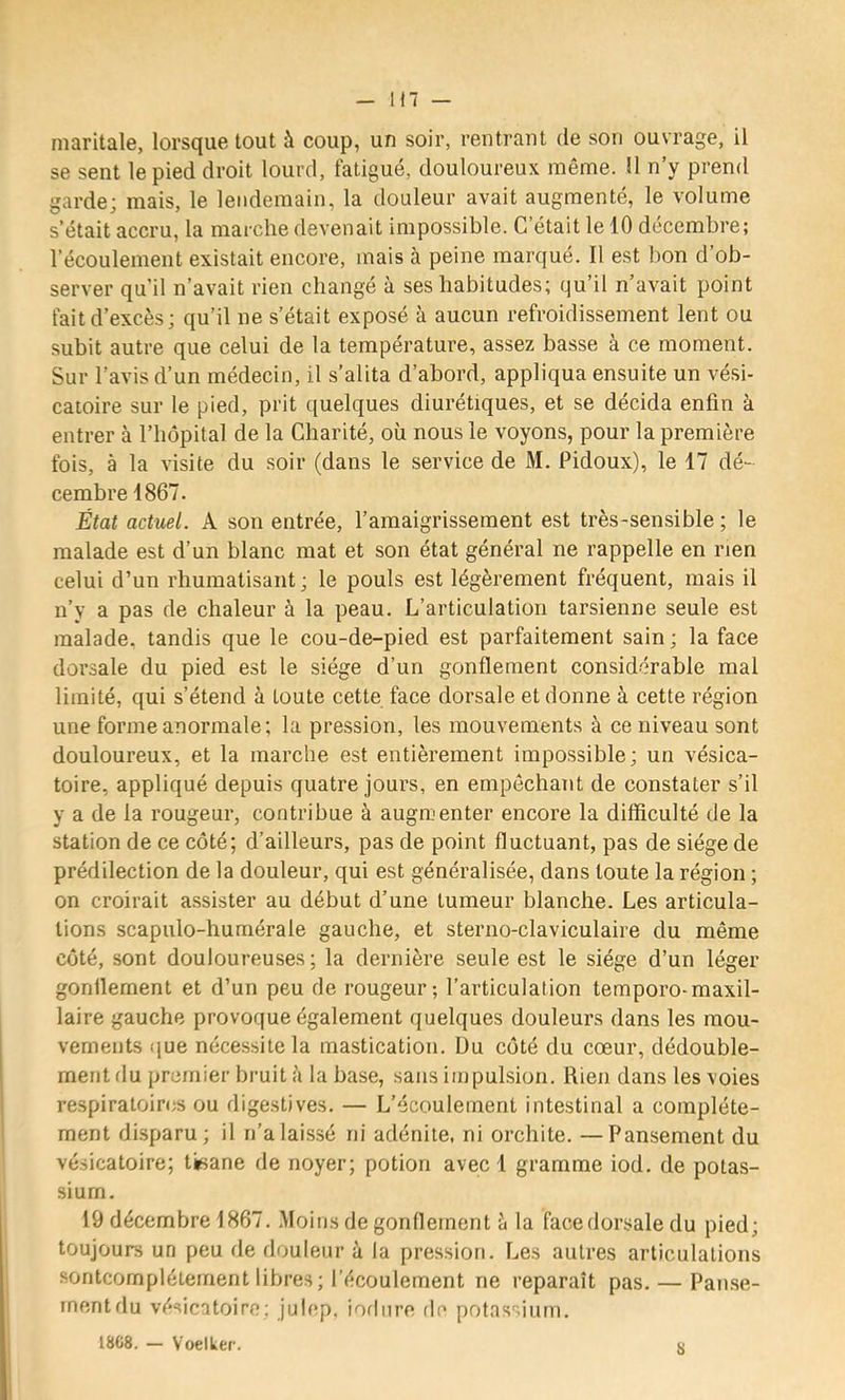 in — maritale, lorsque tout à coup, un soir, rentrant de son ouvrage, il se sent le pied droit lourd, fatigué, douloureux même. H n’y prend garde; mais, le lendemain, la douleur avait augmenté, le volume s’était accru, la marche devenait impossible. C’était le 10 décembre; l’écoulement existait encore, mais à peine marqué. Il est bon d’ob- server qu’il n’avait rien changé à ses habitudes; qu’il n’avait point fait d’excès; qu’il ne s’était exposé à aucun refroidissement lent ou subit autre que celui de la température, assez basse à ce moment. Sur l’avis d’un médecin, il s’alita d’abord, appliqua ensuite un vési- catoire sur le pied, prit ([uelques diurétiques, et se décida enfin à entrer à l’hôpital de la Charité, où nous le voyons, pour la première fois, à la visite du soir (dans le service de M. Pidoux), le 17 dé- cembre 1867. État actuel. A son entrée, l’amaigrissement est très-sensible ; le malade est d’un blanc mat et son état général ne rappelle en rien celui d’un rhumatisant ; le pouls est légèrement fréquent, mais il n’y a pas de chaleur à la peau. L’articulation tarsienne seule est malade, tandis que le cou-de-pied est parfaitement sain; la face dorsale du pied est le siège d’un gonflement considérable mal limité, qui s’étend à toute cette face dorsale et donne à cette région une forme anormale; la pression, les mouvements à ce niveau sont douloureux, et la marche est entièrement impossible; un vésica- toire, appliqué depuis quatre jours, en empêchant de constater s’il y a de la rougeur, contribue à augmenter encore la difficulté de la station de ce côté; d’ailleurs, pas de point fluctuant, pas de siège de prédilection de la douleur, qui est généralisée, dans toute la région ; on croirait assister au début d’une tumeur blanche. Les articula- tions scapulo-humérale gauche, et steriio-claviculaire du même côté, sont douloureuses ; la dernière seule est le siège d’un léger gonllement et d’un peu de rougeur; l’articulation temporo-maxil- laire gauche provoque également quelques douleurs dans les mou- vements (jue nécessite la mastication. Du côté du cœur, dédouble- ment du premier bruit à la base, sans impulsion. Rien dans les voies respiratoires ou digestives. — L’écoulement intestinal a complète- ment disparu; il n’a laissé ni adénite, ni orchite. —Pansement du vésicatoire; tisane de noyer; potion avec 1 gramme iod. de potas- sium. 19 décembre 1867. Moins de gonflement à la face dorsale du pied; toujours un peu de douleur à la pression. Les autres articulations sontcomplétement libres ; l’écoulement ne reparaît pas. — Pan.se- rnentdu vésicatoire; julep, iodiire de potassium. 18C8. — Voelker. «