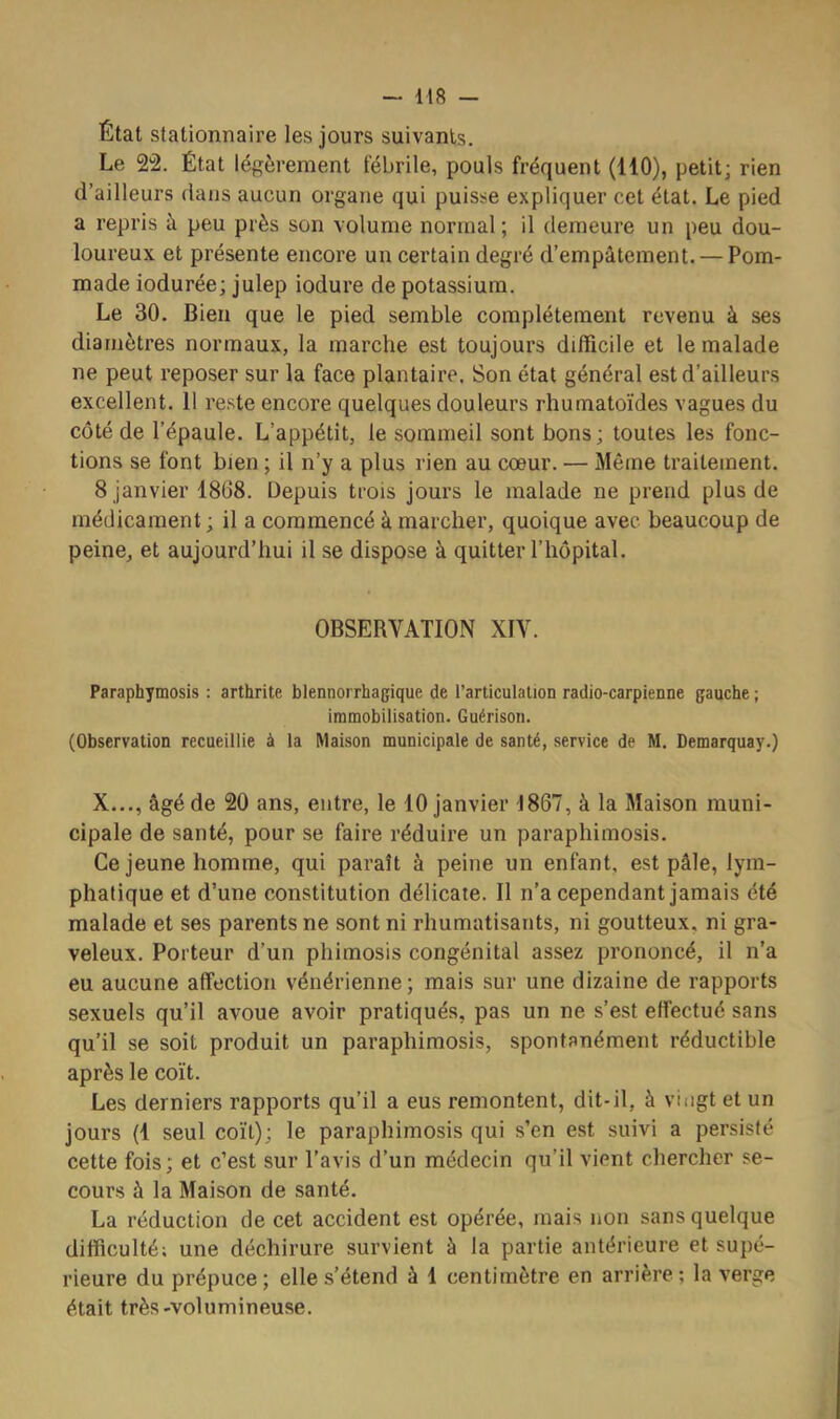 État stationnaire les jours suivants. Le Sâ. État légèrement fébrile, pouls fréquent (110), petit; rien d’ailleurs dans aucun organe qui puisse expliquer cet état. Le pied a repris à peu près son volume normal; il demeure un peu dou- loureux et présente encore un certain degré d’empâtement. — Pom- made iodurée; julep iodure de potassium. Le 30. Bien que le pied semble complètement revenu à ses diamètres normaux, la marche est toujours difficile et le malade ne peut reposer sur la face plantaire. Son état général est d’ailleurs excellent. 11 reste encore quelques douleurs rhumatoïdes vagues du côté de l’épaule. L’appétit, le sommeil sont bons; toutes les fonc- tions se font bien ; il n’y a plus rien au cœur. — Même traitement. 8 janvier 1808. Depuis trois jours le malade ne prend plus de médicament ; il a commencé à marcher, quoique avec beaucoup de peine, et aujourd’hui il se dispose à quitter l’hôpital. OBSERVATION XIV. Paraphymosis : arthrite blennorrhagique de l’articulation radio-carpienne gauche ; immobilisation. Guérison. (Observation recueillie à la Maison municipale de santé, service de M. Demarquay.) X..., âgé de 20 ans, entre, le 10 janvier 1867, à la Maison muni- cipale de santé, pour se faire réduire un paraphimosis. Ce jeune homme, qui paraît à peine un enfant, est pâle, lym- phatique et d’une constitution délicate. Il n’a cependant jamais été malade et ses parents ne sont ni rhumatisants, ni goutteux, ni gra- veleux. Porteur d’un phimosis congénital assez prononcé, il n’a eu aucune affection vénérienne ; mais sur une dizaine de rapports sexuels qu’il avoue avoir pratiqués, pas un ne s’est effectué sans qu’il se soit produit un paraphimosis, spontanément réductible après le coït. Les derniers rapports qu’il a eus remontent, dit-il, à vingt et un jours (1 seul coït); le paraphimosis qui s’en est suivi a persisté cette fois; et c’est sur l’avis d’un médecin qu’il vient chercher se- cours à la Maison de santé. La réduction de cet accident est opérée, mais non sans quelque difficulté; une déchirure survient à la partie antérieure et supé- rieure du prépuce; elle s’étend à 1 centimètre en arrière; la verge était très-volumineuse.