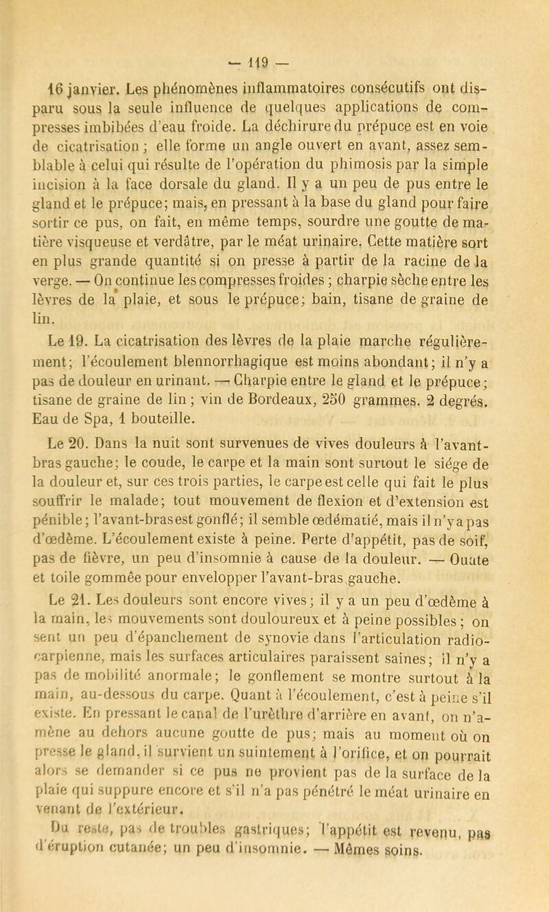 i6 janvier. Les phénomènes inflammatoires consécutifs ont dis- paru sous la seule influence de quelques applications de com- presses imbibées d’eau froide. La déchirure du prépuce est en voie de cicatrisation J elle forme un angle ouvert en avant, assez sem- blable à celui qui résulte de l’opération du phimosis par la simple incision à la face dorsale du gland. Il y a un peu de pus entre le gland et le prépuce; mais, en pressant à la base du gland pour faire sortir ce pus, on fait, en même temps, sourdre une goutte de ma- tière visqueuse et verdâtre, par le méat urinaire. Cette matière sort en plus grande quantité si on presse à partir de la racine de la verge. — On continue les compresses froides ; charpie sèche entre les lèvres de la plaie, et sous le prépuce; bain, tisane de graine de lin. Le 19. La cicatrisation des lèvres de la plaie marche régulière- ment; l’écoulement blennorrhagique est moins abondant; il n’y a pas de douleur en urinant. — Charpie entre le gland et le prépuce; tisane de graine de lin ; vin de Bordeaux, 250 grammes. 2 degrés. Eau de Spa, 1 bouteille. Le 20. Dans la nuit sont survenues de vives douleurs h l’avant- bras gauche; le coude, le carpe et la main sont surtout le siège de la douleur et, sur ces trois parties, le carpe est celle qui fait le plus souffrir le malade; tout mouvement de flexion et d’extension est pénible; l’avant-bras est gonflé; il semble œdématié, mais iln’yapas d’œdème. L’écoulement existe à peine. Perte d’appétit, pas de .soif, pas de lièvre, un peu d’insomnie à cause de la douleur. — Ouate et toile gommée pour envelopper l’avant-bras,gauche. Le 21. Les douleurs sont encore vives; il y a un peu d’œdème à la main, les mouvements sont douloureux et à peine possibles ; on sent un peu d’épanchement de synovie dans l’articulation radio- carpienne, mais les surfaces articulaires paraissent saines; il n’y a pas de mobilité anormale; le gonflement se montre surtout à la main, au-des.sous du carpe. Quant à l’écoulement, c’est à peine s’il existe. En pre.s.sant le canal de l’urèthre d’arrière en avant, on n’a- mène au dehors aucune goutte de pus; mais au moment où on presse le gland, il survient un suintement à l’orilice, et on pourrait alors se demander si ce pus ne provient pas de la surface delà plaie qui suppure encore et s'il n’a pas pénétré le méat urinaire en venant de l’extérieur. Du re.->te, pas de troubles gastriques; l’appétit est revenu, pas d’éruption cutanée; un peu d’insomnie. — Mômes soins.