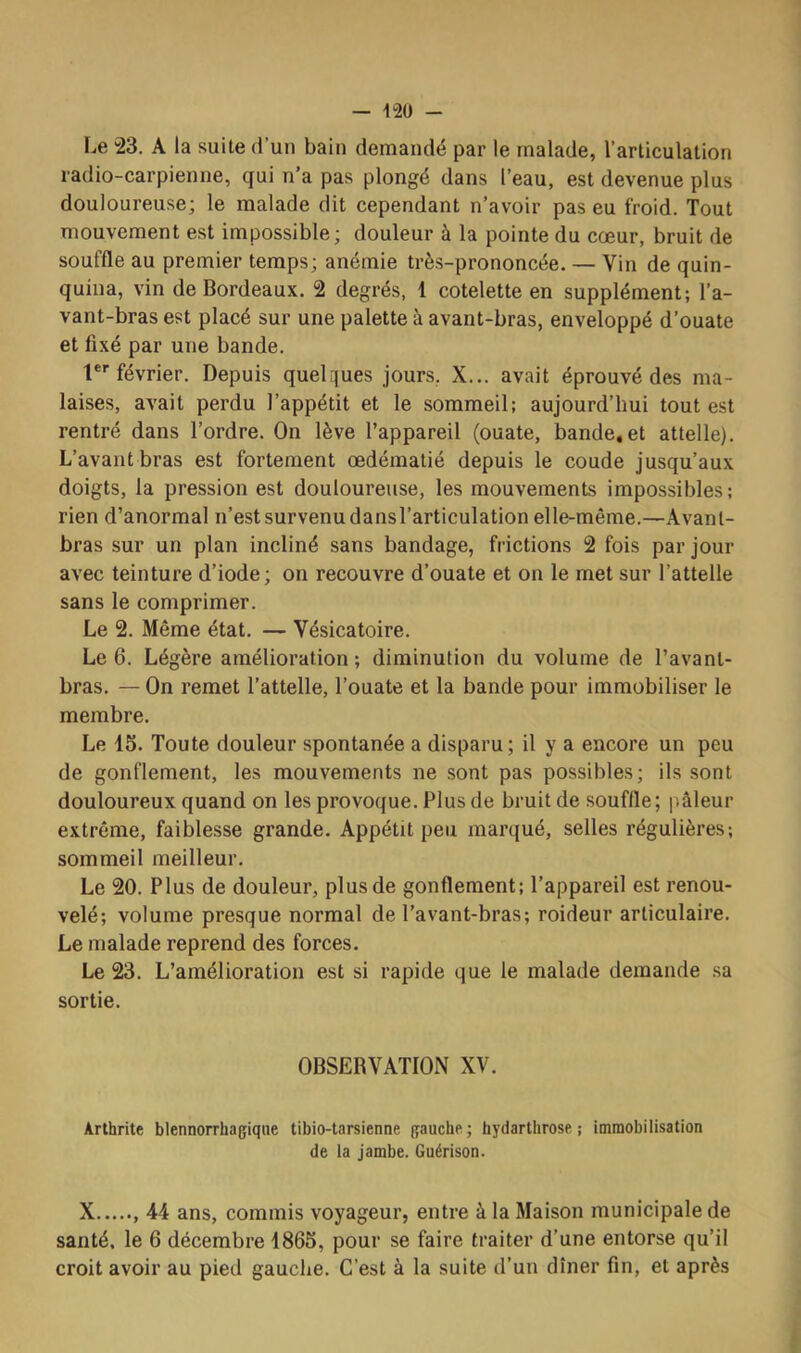 Le “23. A la suite d’un bain demandé par le malade, l’articulation radio-carpienne, qui n’a pas plongé dans l’eau, est devenue plus douloureuse; le malade dit cependant n’avoir pas eu froid. Tout mouvement est impossible; douleur à la pointe du cœur, bruit de souffle au premier temps; anémie très-prononcée. — Vin de quin- quina, vin de Bordeaux. 2 degrés, 1 côtelette en supplément; l’a- vant-bras est placé sur une palette à avant-bras, enveloppé d’ouate et fixé par une bande. 1 février. Depuis quelques jours, X... avait éprouvé des ma- laises, avait perdu l’appétit et le sommeil: aujourd’hui tout est rentré dans l’ordre. On lève l’appareil (ouate, bande,et attelle). L’avant bras est fortement œdématié depuis le coude jusqu’aux doigts, la pression est douloureuse, les mouvements impossibles; rien d’anormal n’est survenu dans l’articulation elle-même.—Avant- bras sur un plan incliné sans bandage, frictions 2 fois par jour avec teinture d’iode ; on recouvre d’ouate et on le met sur l’attelle sans le comprimer. Le 2. Même état. — Vésicatoire. Le 6. Légère amélioration ; diminution du volume de l’avant- bras. — On remet l’attelle, l’ouate et la bande pour immobiliser le membre. Le 15. Toute douleur spontanée a disparu; il y a encore un peu de gonflement, les mouvements ne sont pas possibles; ils sont douloureux quand on les provoque. Plus de bruit de souffle; pâleur extrême, faiblesse grande. Appétit peu marqué, selles régulières; sommeil meilleur. Le 20. Plus de douleur, plus de gonflement; l’appareil est renou- velé; volume presque normal de l’avant-bras; roideur articulaire. Le malade reprend des forces. Le 23. L’amélioration est si rapide que le malade demande sa sortie. OBSERVATION XV. Arthrite blennorrhagiqne tibio-tarsienne gauche; hydarthrose ; immobilisation de la jambe. Guérison. X , 44 ans, commis voyageur, entre à la Maison municipale de santé, le 6 décembre 1865, pour se faire traiter d’une entorse qu’il croit avoir au pied gauche. C’est à la suite d’un dîner fin, et après