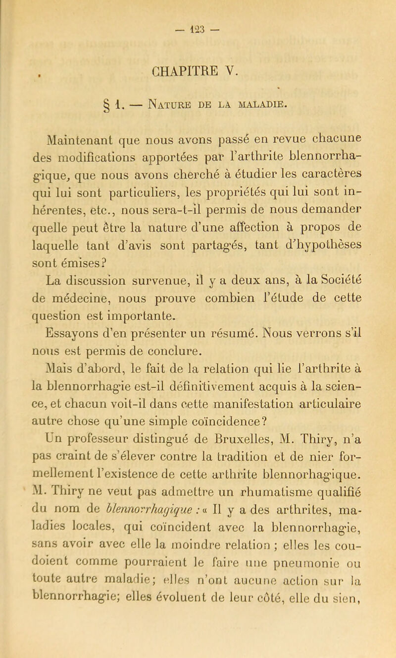 CHAPITRE V. § 1. — Nature de la maladie. Maintenant que nous avons jDassé en revue chacune des modifications apportées par l’arthrite hlennorrha- g’ique, que nous avons cherché à étudier les caractères qui lui sont particuliers, les propriétés qui lui sont in- hérentes, etc., nous sera-t-il permis de nous demander quelle peut être la nature d’une affection à propos de laquelle tant d’avis sont partag*és, tant fifiiypothèses sont émises? La discussion survenue, il y a deux ans, à la Société de médecine, nous prouve combien l’étude de cette question est importante. Essayons d’en présenter un résumé. Nous verrons s’il nous est permis de conclure. Mais d’abord, le fait de la relation qui lie l’arthrite à la blennorrhag’ie est-il définitivement acquis à la scien- ce, et chacun voit-il dans cette manifestation articulaire autre chose qu’une simple coïncidence? Un professeur disting’ué de Bruxelles, M. Thiry, n’a pas craint de s’élever contre la tradition et de nier for- mellement l’existence de cette arthrite blennorhagâque. M. Thiry ne veut pas admettre un rhumatisme qualifié du nom de hlennovrhagique : ^ Il y a des arthrites, ma- ladies locales, qui coïncident avec la blennorrhag’ie, sans avoir avec elle la moindre relation ; elles les cou- doient comme pourraient le faire une pneumonie ou toute autre maladie; elles n’ont aucune action sur la blennorrhag'ie; elles évoluent de leur coté, elle du sien,