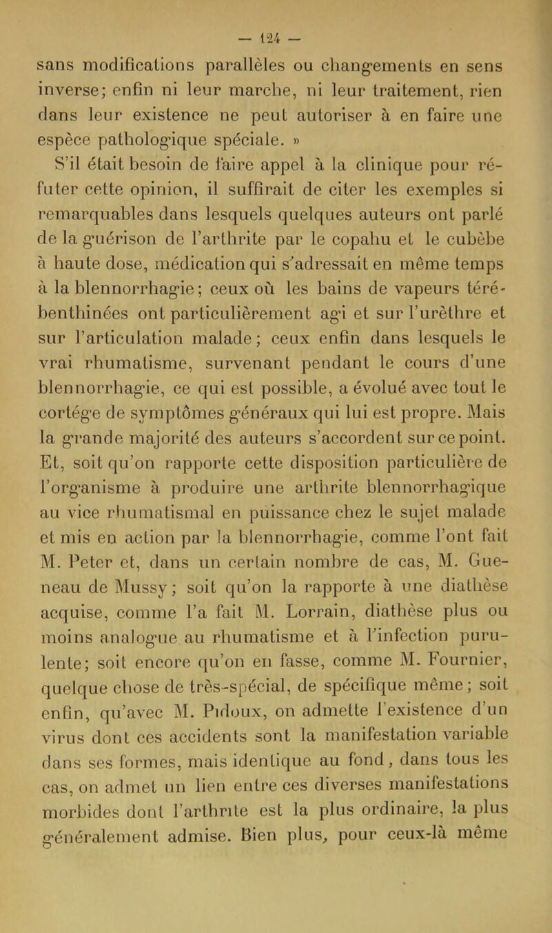 sans modifications parallèles ou chang’ements en sens inverse; enfin ni leur marche, ni leur traitement, rien dans leur existence ne peut autoriser à en faire une espèce patholog'ique spéciale. » S’il était besoin de l’aire appel à la clinique pour ré- futer cette opinion, il suffirait de citer les exemples si remarquables dans lesquels quelques auteurs ont parlé de la g’uérison de l’arthrite par le copahu et le cubèbe à haute dose, médication qui s'adressait en même temps à la blennorrhag'ie ; ceux où les bains de vapeurs téré- benthinées ont particulièrement ag'i et sur l’urèthre et sur l’articulation malade ; ceux enfin dans lesquels le vrai rhumatisme, survenant pendant le cours d’une blennorrhag'ie, ce qui est possible, a évolué avec tout le cortég*e de symptômes g'énéraux qui lui est propre. Mais la g’rande majorité des auteurs s’accordent sur ce point. Et, soit qu’on rapporte cette disposition particulière de l’org'anisme à produire une arthrite blennorrhagique au vice rtiumatismal en puissance chez le sujet malade et mis en action par la blennorrhag'ie, comme l’ont fait M. Peter et, dans un cerlain nombre de cas, M. Gue- neau de Mussy ; soit qu’on la rapporte à une diathèse acquise, comme l’a fait M. Lorrain, diathèse plus ou moins analog'ue au rhumatisme et à Pinfection puru- lente; soit encore qu’on en fasse, comme M. Fournier, quelque chose de très-spécial, de spécifique même; soit enfin, qu’avec M. Pidoux, on admette l’existence d’un virus dont ces accidents sont la manifestation variable dans ses formes, mais identique au fond, dans tous les cas, on admet un lien entre ces diverses manifestations morbides dont l’artbrile est la plus ordinaire, la plus g'énéralement admise. Bien plus, pour ceux-là même