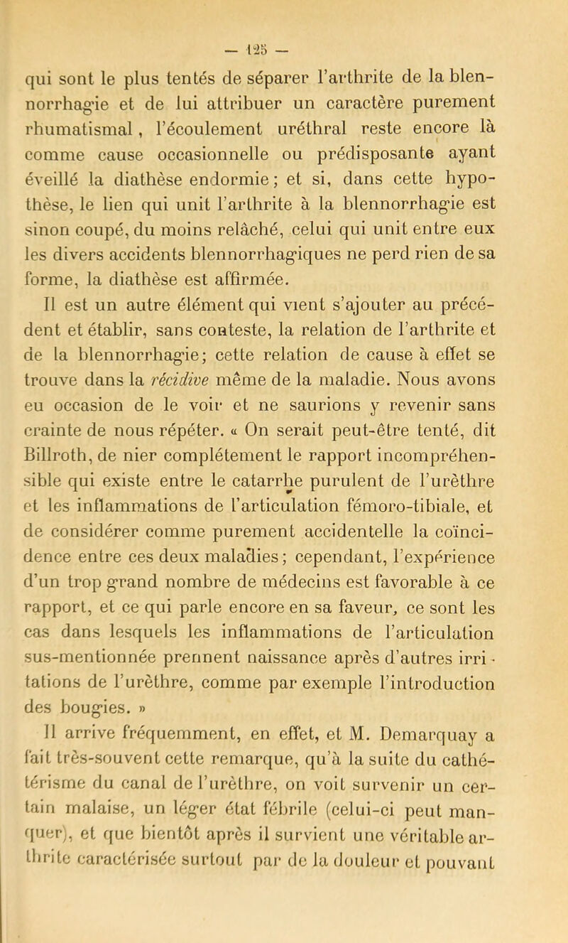 qui sont le plus tentés de séparer l’arthrite de la blen- norrhagie et de lui attribuer un caractère purement rhumatismal, l’écoulement uréthral reste encore là comme cause occasionnelle ou prédisposante ayant éveillé la diathèse endormie ; et si, dans cette hypo- thèse, le lien qui unit l’arthrite à la blennorrhag'ie est sinon coupé, du moins relâché, celui qui unit entre eux les divers accidents blennorrhag'iques ne perd rien de sa forme, la diathèse est affirmée. Il est un autre élément qui vient s’ajouter au précé- dent et établir, sans conteste, la relation de l’arthrite et de la blennorrhag’ie; cette relation de cause à effet se trouve dans la récidive même de la maladie. Nous avons eu occasion de le voir et ne saurions y revenir sans crainte de nous répéter, a On serait peut-être tenté, dit Billroth, de nier complètement le rapport incompréhen- sible qui existe entre le catarrhe purulent de l’urèthre et les inflammations de l’articulation fémoro-tibiale, et de considérer comme purement accidentelle la coïnci- dence entre ces deux maladies; cependant, l’expérience d’un trop grand nombre de médecins est favorable à ce rapport, et ce qui parle encore en sa faveur, ce sont les cas dans lesquels les inflammations de l’articulation sus-mentionnée prennent naissance après d’autres irri • tâtions de l’urèthre, comme par exemple l’introduction des boug’ies. » Il arrive fréquemment, en effet, et M. Demarquay a fait très-souvent cette remarque, qu’à la suite du cathé- térisme du canal de l’urèthre, on voit survenir un cer- tain malaise, un lég-er état fébrile (celui-ci peut man- quer), et que bientôt après il survient une véritable ar- thrite caractérisée surtout par de la douleur et pouvant