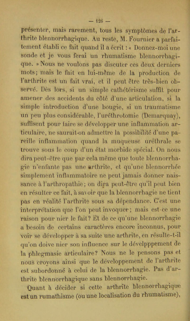 présenter, mais rarement, tous les symptômes de l’ar- thrite blennorrhag-ique. Au reste, M. Fournier a parfai- tement établi ce fait quand il a écrit : a Donnez-moi une sonde et je vous ferai un rhumatisme blennorrhagn- que. » Nous ne voulons pas discuter ces deux derniers mots; mais le fait en lui-mème de la production de l’arthrite est un fait vrai, et il peut être très-bien ob- servé. Dès lors, si un simple cathétérisme subit pour amener des accidents du côté d’une articulation, si la simple introduction d’une boug’ie, si un traumatisme un peu plus considérable, l’uréthrotomie (Demarquay), suffisent pour faire se développer une inflammation ar- ticulaire, ne saurait-on admettre la possibilité d’une pa- reille inflammation quand la muqueuse uréthrale se trouve sous le coup d’un état morbide spécial. On nous dira peut-être que par cela même que toute blennorrha- g'ie n’enfante pas une arthrite, et qu’une blennorrhée simplement inflammatoire ne peut jamais donner nais- sance à l’arthropathie ; on dira peut-être qu’il peut bien en résulter ce fait, àsa^ oir que la blennorrhag'ie ne tient pas en réalité l’arthrite sous sa dépendance. C’est une interprétation que l’on peut invoquer ; mais est-ce une raison pour nier le fait? El de ce c{u’une blennorrhag’ie a besoin de certains caractères encore inconnus, pour voir se développer à sa suite une arthrite, en résulte-t-il qu’on doive nier son influence sur le dévelpppement de la phleg*masie articulaire? Nous ne le pensons pas et nous croyons ainsi que le développement de 1 arthrite est subordonné à celui de la blennorrhag’ie. Pas d ar- thrite blennorrhag’ique sans blennorrhag’ie. Quant à décider si cette arthrite blennorrhag'iqu'e est un rumathisme (ou une localisation du rhumatisme).