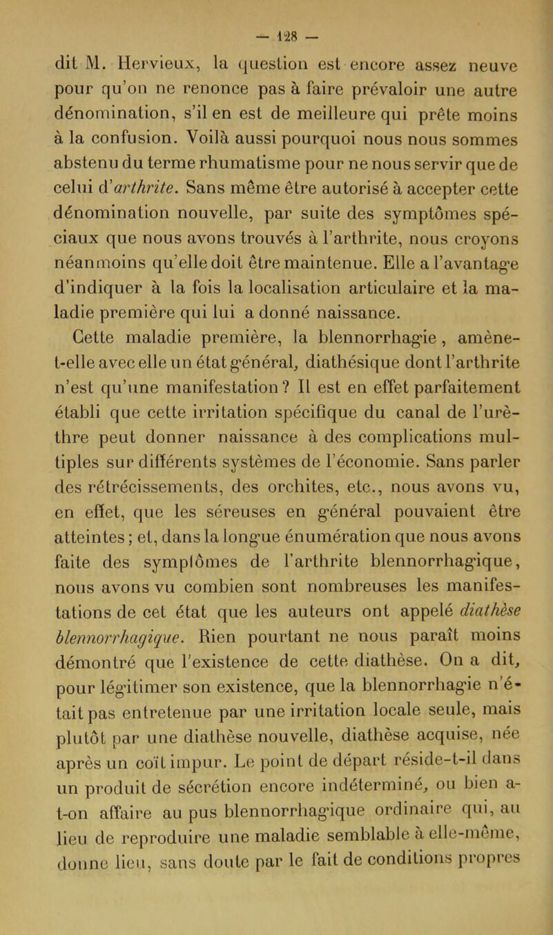 dil M. Hervieux, la question est encore assez neuve pour qu’on ne renonce pas à faire prévaloir une autre dénomination, s’il en est de meilleure qui prête moins à la confusion. Voilà aussi pourquoi nous nous sommes abstenu du terme rhumatisme pour ne nous servir que de celui à'arthrite. Sans même être autorisé à accepter cette dénomination nouvelle, par suite des symptômes spé- ciaux que nous avons trouvés à l’arthrite, nous croyons néanmoins qu’elle doit être maintenue. Elle al’avantag’e d’indiquer à la fois la localisation articulaire et la ma- ladie première qui lui a donné naissance. Cette maladie première, la hlennorrhag'ie , amène- t-elle avec elle un état g’énéral, diathésique dont l’arthrite n’est qu’une manifestation? Il est en effet parfaitement établi que cette irritation spécifique du canal de l’urè- thre peut donner naissance à des complications mul- tiples sur différents systèmes de l’économie. Sans parler des rétrécissements, des orchites, etc., nous avons vu, en effet, que les séreuses en g-énéral pouvaient être atteintes ; et, dans la long-ue énumération que nous avons faite des symplômes de l’arthrite blennorrhag’ique, nous avons vu combien sont nombreuses les manifes- tations de cet état que les auteurs ont appelé diathèse blennorrhagique. Rien pourtant ne nous paraît moins démontré que l'existence de cette diathèse. On a dit, pour légitimer son existence, que la hlennorrhag’ie n’é- tait pas entretenue par une irritation locale seule, mais plutôt par une diathèse nouvelle, diathèse acquise, née après un coït impur. Le point de départ réside-t-il dans un produit de sécrétion encore indéterminé, ou bien a- t-on affaire au pus blennorrhag’ique ordinaire qui, au lieu de reproduire une maladie semblable à elle-ineme, donne lieu, sans doute par le fait de conditions propres