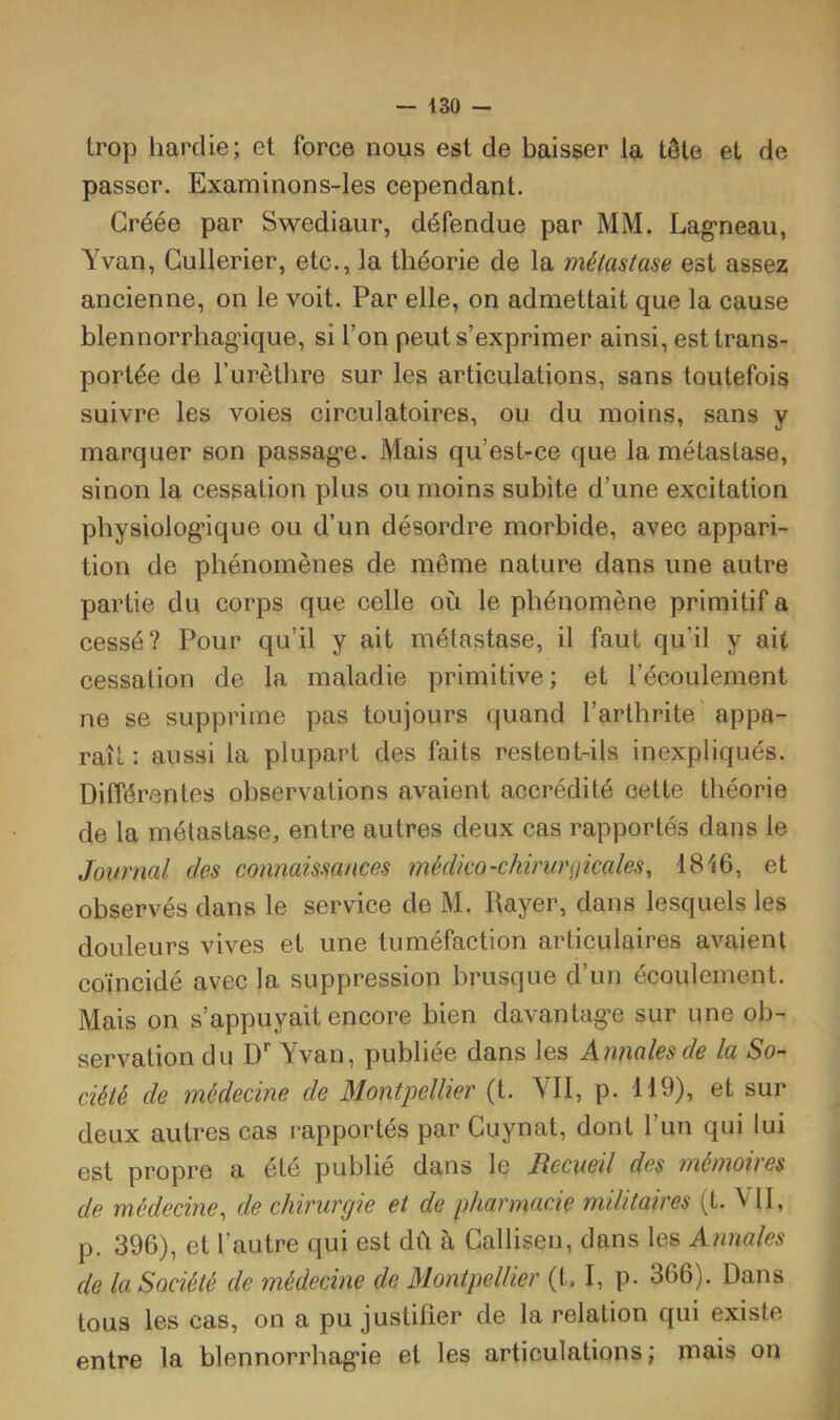 trop liardie; et force nous est de baisser la tôle et de passer. Examinons-les cependant. Créée par Swediaur, défendue par MM. Lagneau, Yvan, Gullerier, etc., la théorie de la métastase est assez ancienne, on le voit. Par elle, on admettait que la cause blennorrhag-ique, si l’on peut s’exprimer ainsi, est trans- portée de rurèthre sur les articulations, sans toutefois suivre les voies circulatoires, ou du moins, sans y marquer son passage. Mais qu’est-ce que la métastase, sinon la cessation plus ou moins subite d’une excitation physiologique ou d’un désordre morbide, avec appari- tion de phénomènes de même nature dans une autre partie du corps que celle où le phénomène primitif a cessé? Pour qu’il y ait métastase, il faut qu’il y ait cessation de la maladie primitive ; et l’écoulement ne se supprime pas toujours quand l’arthrite' appa- raît : aussi la plupart des faits restent-ils inexpliqués. Différentes observations avaient accrédité cette théorie de la métastase, entre autres deux cas rapportés dans le Journal des connaissances médico-chirurijicales, 1816, et observés dans le service de M. Rayer, dans lesquels les douleurs vives et une tuméfaction articulaires avaient coïncidé avec la suppression brusque d’un écoulement. Mais on s’appuyait encore bien davantage sur une ob- servation du D'’ Yvan, publiée dans les Annales de la So- ciété de médecine de Montpellier (t. VII, p. 119), et sur deux autres cas rapportés par Cuynat, dont l’un qui lui est propre a été publié dans le Recueil des mémoires de médecine, de chirurgie et de pharmacie militaires (t. VII, p. 396), et l’autre qui est dû à Callisen, dans les Annales de la Société de médecine de Montpellier (t, I, p- 366). Dans tous les cas, on a pu justilier de la relation qui existe entre la blennorrhagie et les articulations; mais on