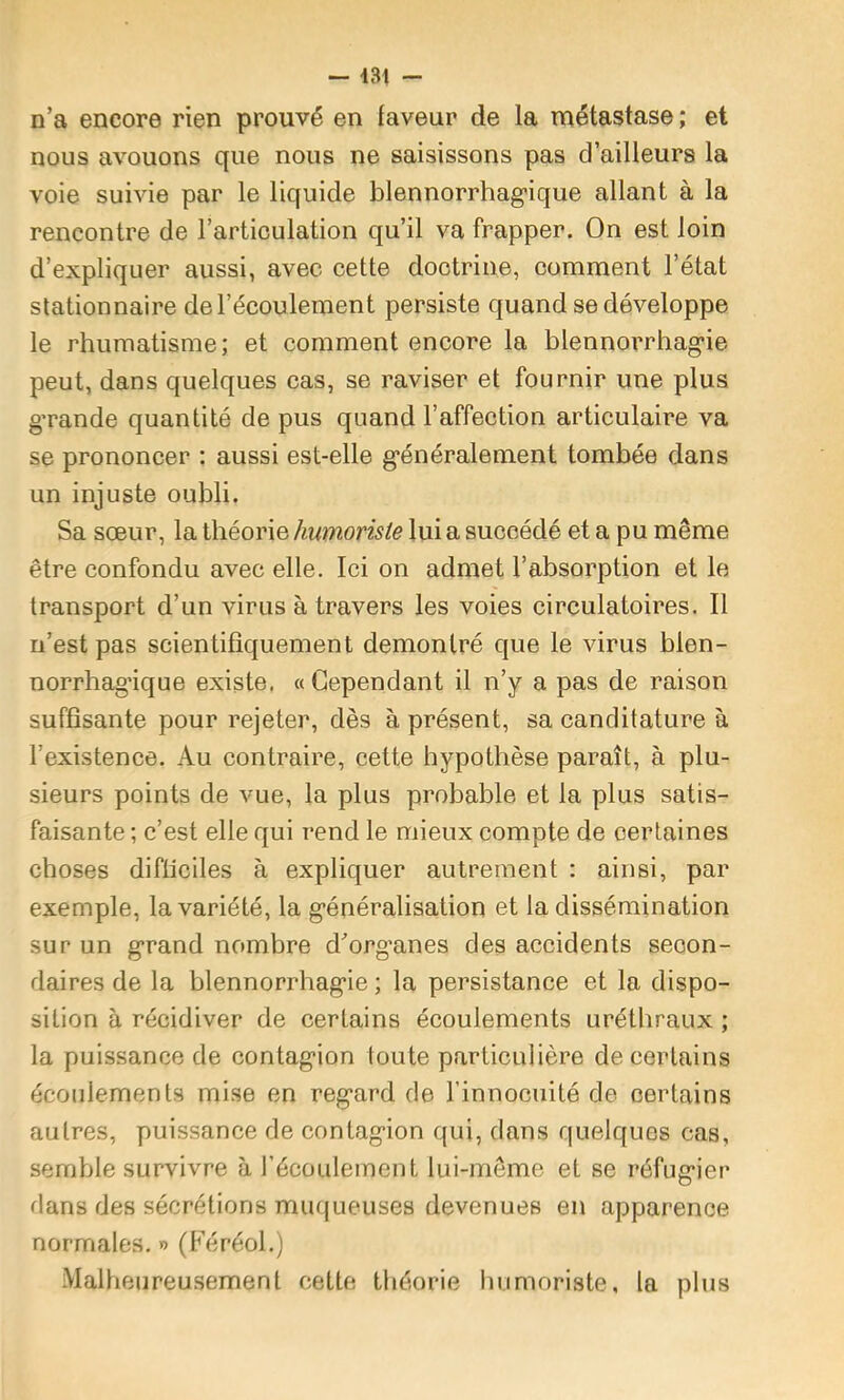 n’a encore rien prouvé en faveur de la métastase; et nous avouons que nous ne saisissons pas d’ailleurs la voie suivie par le liquide blennorrhagique allant à la rencontre de l’articulation qu’il va frapper. On est loin d’expliquer aussi, avec cette doctrine, comment l’état stationnaire de l’écoulement persiste quand se développe le rhumatisme; et comment encore la blennorrhag'ie peut, dans quelques cas, se raviser et fournir une plus g’rande quantité de pus quand l’affection articulaire va se prononcer : aussi est-elle g*énéralement tombée dans un injuste oubli. Sa sœur, la théorie humoriste lui a succédé et a pu même être confondu avec elle. Ici on admet l’absorption et le transport d’un virus à travers les voies circulatoires. Il n’est pas scientifiquement démontré que le virus blen- norrhag’ique existe. «Cependant il n’y a pas de raison suffisante pour rejeter, dès à présent, sa canditature à l’existence. Au contraire, cette hypothèse paraît, à plu- sieurs points de vue, la plus probable et la plus satis- faisante ; c’est elle qui rend le mieux compte de certaines choses difficiles à expliquer autrement : ainsi, par exemple, la variété, la g’énéralisation et la dissémination sur un grand nombre d’org’anes des accidents secon- daires de la blennorrhag'ie ; la persistance et la dispo- sition à récidiver de certains écoulements uréthraux ; la puissance de contag'ion loute partieulière de certains écoulements mise en reg*ard de l’innocuité de certains autres, puissance de contagion qui, dans quelques cas, semble survivre à l’écouleinent lui-meme et se réfugier dans des sécrétions muqueuses devenues en apparence normales. » (Féréol.) Malheureusement cette tliéorie humoriste, la plus