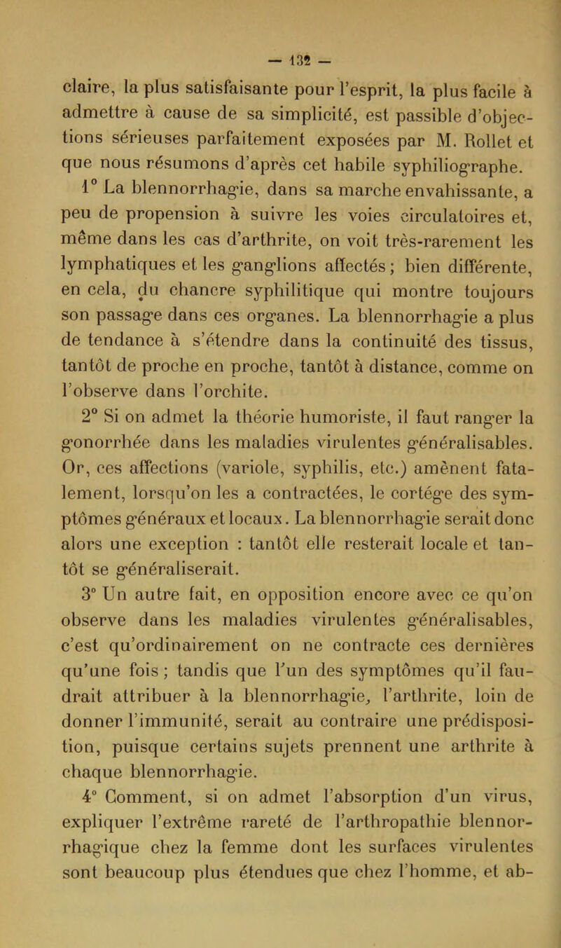 claire, la plus satisfaisante pour l’esprit, la plus facile à admettre à cause de sa simplicité, est passible d’objec- tions sérieuses parfaitement exposées par M. Rollet et que nous résumons d’après cet habile syphiliog'raphe, 1° La blennorrhag*ie, dans sa marche envahissante, a peu de propension à suivre les voies circulatoires et, même dans les cas d’arthrite, on voit très-rarement les lymphatiques et les g'ang'lions affectés; bien différente, en cela, du chancre syphilitique qui montre toujours son passag*e dans ces org*anes. La blennorrhag’ie a plus de tendance à s’étendre dans la continuité des tissus, tantôt de proche en proche, tantôt à distance, comme on l’observe dans l’orchite. 2® Si on admet la théorie humoriste, il faut rang-er la g’onorrhée dans les maladies virulentes g’énéralisables. Or, ces affections (variole, syphilis, etc.) amènent fata- lement, lorsqu’on les a contractées, le cortég*e des sym- ptômes g’énéraux et locaux. La blennorrhag’ie serait donc alors une exception : tantôt elle resterait locale et tan- tôt se g’énéraliserait. 3 Un autre fait, en opposition encore avec ce qu’on observe dans les maladies virulentes g’énéralisables, c’est qu’ordinairement on ne contracte ces dernières qu’une fois ; tandis que l’un des symptômes qu’il fau- drait attribuer à la blennorrhag’ie;, l’arthrite, loin de donner l’immunité, serait au contraire une prédisposi- tion, puisque certains sujets prennent une arthrite à chaque blennorrhagie. 4“ Comment, si on admet l’ahsorption d’un virus, expliquer l’extrême rareté de l’arthropathie blennor- rhagique chez la femme dont les surfaces virulentes sont beaucoup plus étendues que chez l’homme, et ab-