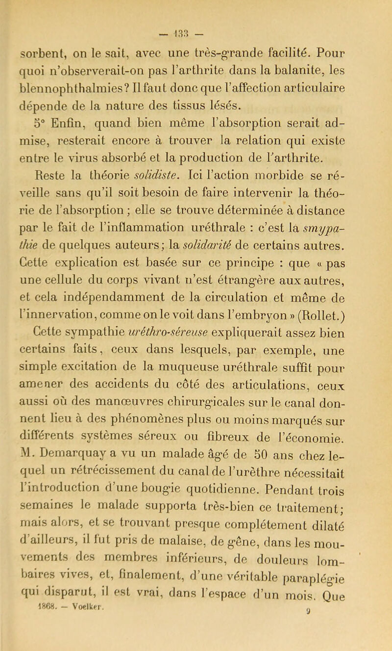 sorbent, on le sait, avec une très-grande facilité. Pour quoi n’observerait-on pas l’arthrite dans la balanite, les blennophthalmies? Il faut donc que l’affection articulaire dépende de la nature des tissus lésés. 5“ Enfin, quand bien même l’absorption serait ad- mise, resterait encore à trouver la relation qui existe entre le virus absorbé et la production de Tarthrite. Reste la théorie solidiste. Ici l’action morbide se ré- veille sans qu’il soit besoin de faire intervenir la théo- rie de l’absorption ; elle se trouve déterminée à distance par le fait de l’inflammation uréthrale : c’est la smypa- thie de quelques auteurs; la solidarité de certains autres. Cette explication est basée sur ce principe : que « pas une cellule du corps vivant n’est étrang*ère aux autres, et cela indépendamment de la circulation et même de l’innervation, comme on le voit dans l’embryon » (Rollet.) Cette sympathie uréthro-séreuse expliquerait assez bien certains faits, ceux dans lesquels, par exemple, une simple excitation de la muqueuse uréthrale suffit pour amener des accidents du côté des articulations, ceux aussi où des manœuvres chirurg-icales sur le canal don- nent lieu à des phénomènes plus ou moins marqués sur différents systèmes séreux ou fibreux de l’économie. M. Demarquay a vu un malade âg*é de 50 ans chez le- quel un rétrécissement du canal de l’urèthre nécessitait l’introduction d’une boug*ie quotidienne. Pendant trois semaines le malade supporta très-bien ce traitement; mais alors, et se trouvant presque complètement dilaté d’ailleurs, il fut pris de malaise, de g-êne, dans les mou- vements des membres inférieurs, de douleurs lom- baires vives, et, finalement, d’une véritable paraplég'ie qui disparut, il est vrai, dans l’espace d’un mois. Que 1868. - Voelkfr. 9