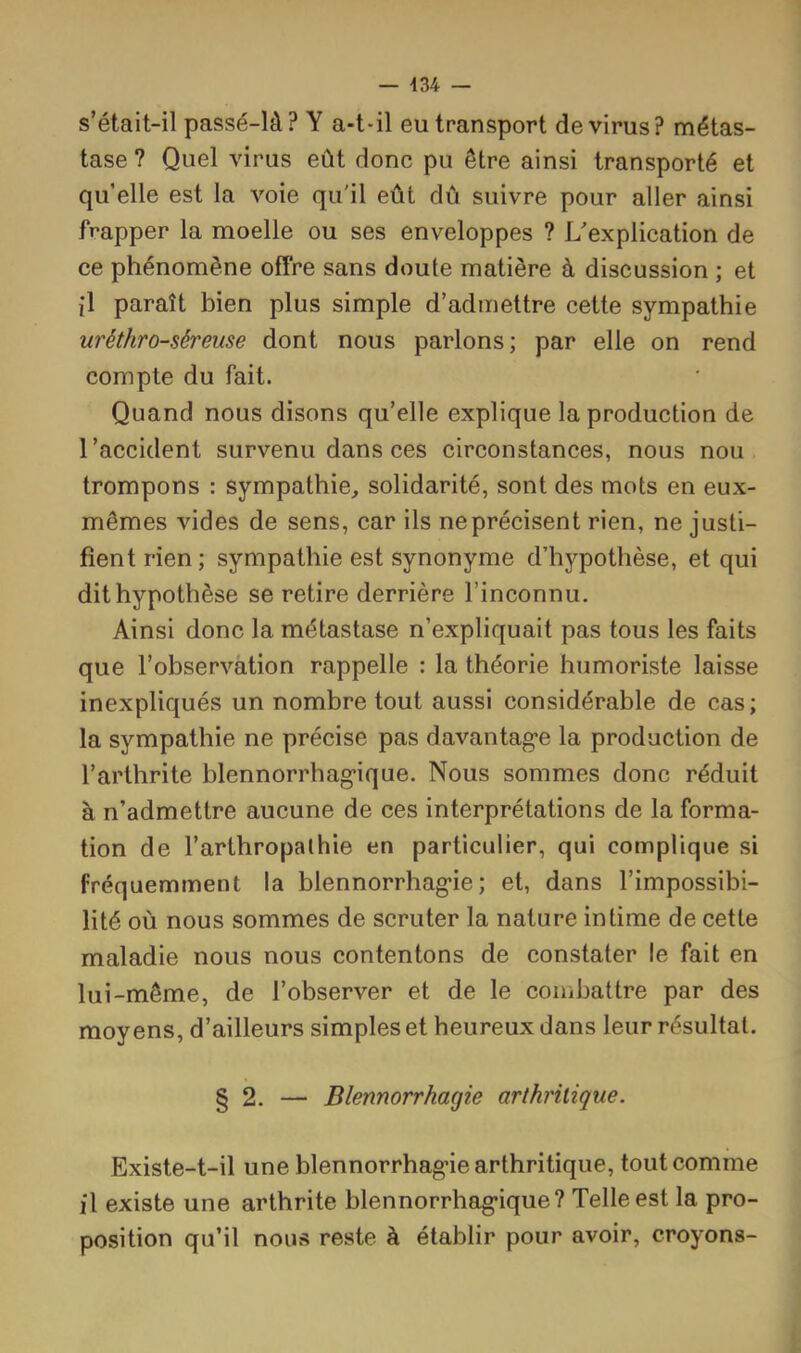 s’était-il passé-là? Y a-t-il eu transport de virus? métas- tase ? Quel virus eût donc pu être ainsi transporté et qu elle est la voie qu'il eût dû suivre pour aller ainsi frapper la moelle ou ses enveloppes ? L^explication de ce phénomène offre sans doute matière à discussion ; et il paraît bien plus simple d’admettre cette sympathie uréthro-séreuse dont nous parlons; par elle on rend compte du fait. Quand nous disons qu’elle explique la production de l’accident survenu dans ces circonstances, nous nou trompons : sympathie, solidarité, sont des mots en eux- mêmes vides de sens, car ils neprécisent rien, ne justi- fient rien; sympathie est synonyme d’hypothèse, et qui dit hypothèse se retire derrière l’inconnu. Ainsi donc la métastase n’expliquait pas tous les faits que l’observation rappelle : la théorie humoriste laisse inexpliqués un nombre tout aussi considérable de cas; la sympathie ne précise pas davantage la production de l’arthrite blennorrhagique. Nous sommes donc réduit à n’admettre aucune de ces interprétations de la forma- tion de l’arthropalhie en particulier, qui complique si fréquemment la blennorrhagie; et, dans l’impossibi- lité où nous sommes de scruter la nature intime de cette maladie nous nous contentons de constater le fait en lui-même, de l’observer et de le combattre par des moyens, d’ailleurs simples et heureux dans leur résultat. § 2. — Blennorrhagie arthritique. Existe-t-il une blennorrhagie arthritique, tout comme il existe une arthrite blennorrhagique? Telle est la pro- position qu’il nous reste à établir pour avoir, croyons-